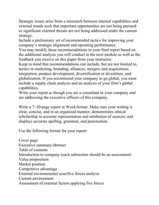 Strategic issues arise from a mismatch between internal capabilities and
external trends such that important opportunities are not being pursued
or significant external threats are not being addressed under the current
strategy.
Include a preliminary set of recommended tactics for improving your
company’s strategic alignment and operating performance.
You may modify these recommendations in your final report based on
the additional analysis you will conduct in the next module as well as the
feedback you receive on this paper from your instructor.
Keep in mind that recommendations can include, but are not limited to,
tactics in marketing, branding, alliances, mergers and acquisitions,
integration, product development, diversification or divestiture, and
globalization. If you recommend your company to go global, you must
include a supply chain analysis and an analysis of your firm’s global
capabilities.
Write your report as though you are a consultant to your company and
are addressing the executive officers of this company.
Write a 7–10-page report in Word format. Make sure your writing is
clear, concise, and in an organized manner; demonstrates ethical
scholarship in accurate representation and attribution of sources; and
displays accurate spelling, grammar, and punctuation.
Use the following format for your report:
Cover page
Executive summary/abstract
Table of contents
Introduction to company (each subsection should be an assessment)
Value proposition
Market position
Competitive advantage
External environmental scan/five forces analysis
Current environment
Assessment of external factors applying five forces
 