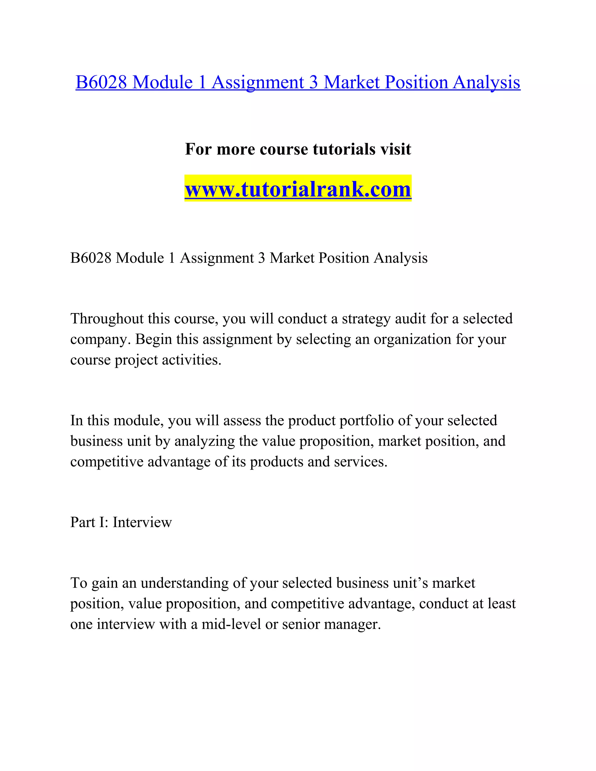 B6028 Module 1 Assignment 3 Market Position Analysis
For more course tutorials visit
www.tutorialrank.com
B6028 Module 1 Assignment 3 Market Position Analysis
Throughout this course, you will conduct a strategy audit for a selected
company. Begin this assignment by selecting an organization for your
course project activities.
In this module, you will assess the product portfolio of your selected
business unit by analyzing the value proposition, market position, and
competitive advantage of its products and services.
Part I: Interview
To gain an understanding of your selected business unit’s market
position, value proposition, and competitive advantage, conduct at least
one interview with a mid-level or senior manager.
 