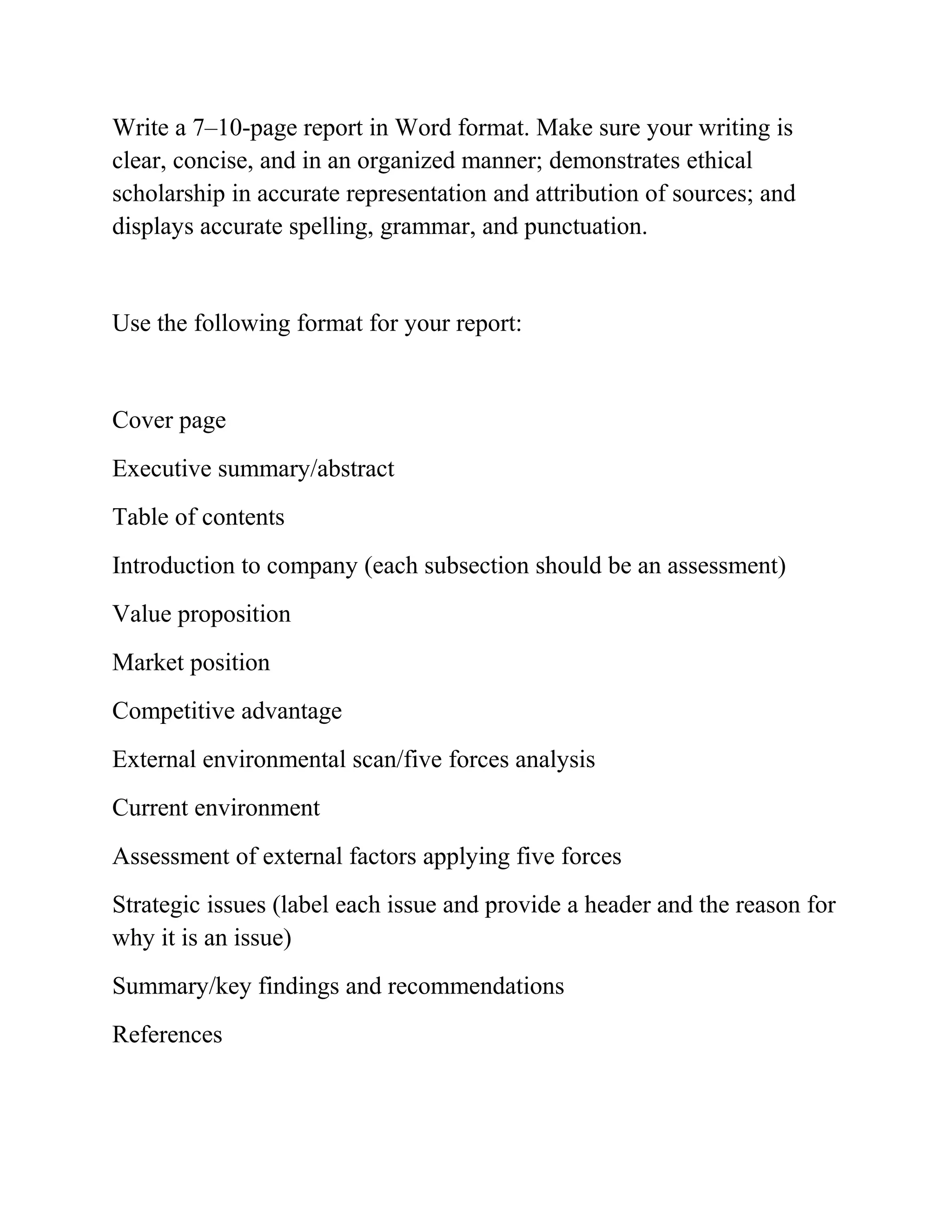 Write a 7–10-page report in Word format. Make sure your writing is
clear, concise, and in an organized manner; demonstrates ethical
scholarship in accurate representation and attribution of sources; and
displays accurate spelling, grammar, and punctuation.
Use the following format for your report:
Cover page
Executive summary/abstract
Table of contents
Introduction to company (each subsection should be an assessment)
Value proposition
Market position
Competitive advantage
External environmental scan/five forces analysis
Current environment
Assessment of external factors applying five forces
Strategic issues (label each issue and provide a header and the reason for
why it is an issue)
Summary/key findings and recommendations
References
 