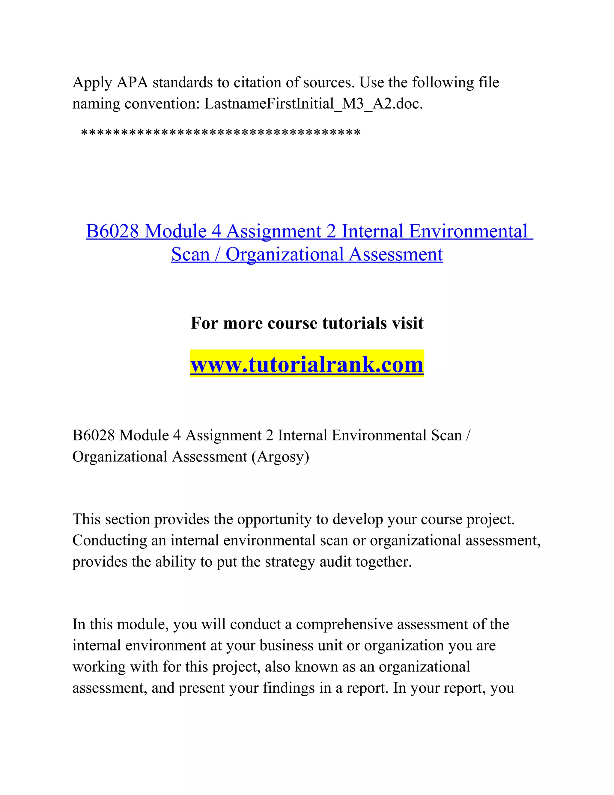 Apply APA standards to citation of sources. Use the following file
naming convention: LastnameFirstInitial_M3_A2.doc.
***********************************
B6028 Module 4 Assignment 2 Internal Environmental
Scan / Organizational Assessment
For more course tutorials visit
www.tutorialrank.com
B6028 Module 4 Assignment 2 Internal Environmental Scan /
Organizational Assessment (Argosy)
This section provides the opportunity to develop your course project.
Conducting an internal environmental scan or organizational assessment,
provides the ability to put the strategy audit together.
In this module, you will conduct a comprehensive assessment of the
internal environment at your business unit or organization you are
working with for this project, also known as an organizational
assessment, and present your findings in a report. In your report, you
 