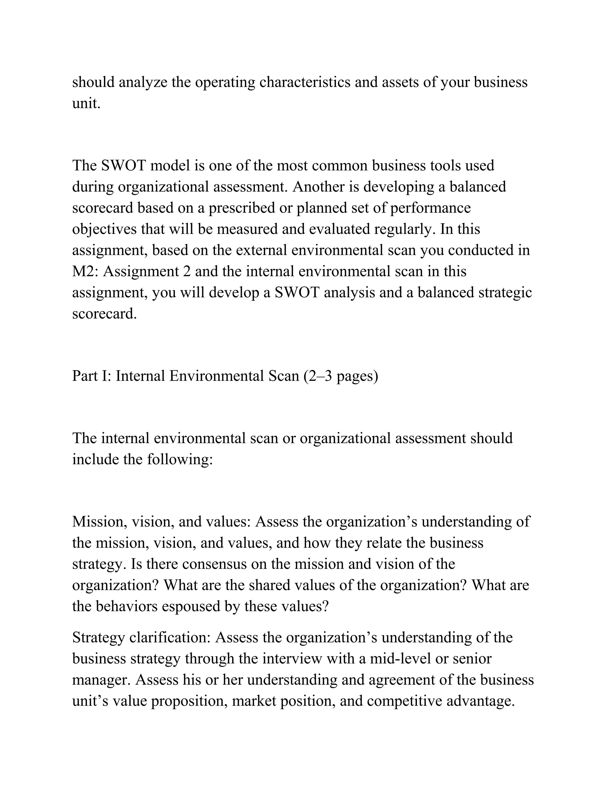 should analyze the operating characteristics and assets of your business
unit.
The SWOT model is one of the most common business tools used
during organizational assessment. Another is developing a balanced
scorecard based on a prescribed or planned set of performance
objectives that will be measured and evaluated regularly. In this
assignment, based on the external environmental scan you conducted in
M2: Assignment 2 and the internal environmental scan in this
assignment, you will develop a SWOT analysis and a balanced strategic
scorecard.
Part I: Internal Environmental Scan (2–3 pages)
The internal environmental scan or organizational assessment should
include the following:
Mission, vision, and values: Assess the organization’s understanding of
the mission, vision, and values, and how they relate the business
strategy. Is there consensus on the mission and vision of the
organization? What are the shared values of the organization? What are
the behaviors espoused by these values?
Strategy clarification: Assess the organization’s understanding of the
business strategy through the interview with a mid-level or senior
manager. Assess his or her understanding and agreement of the business
unit’s value proposition, market position, and competitive advantage.
 