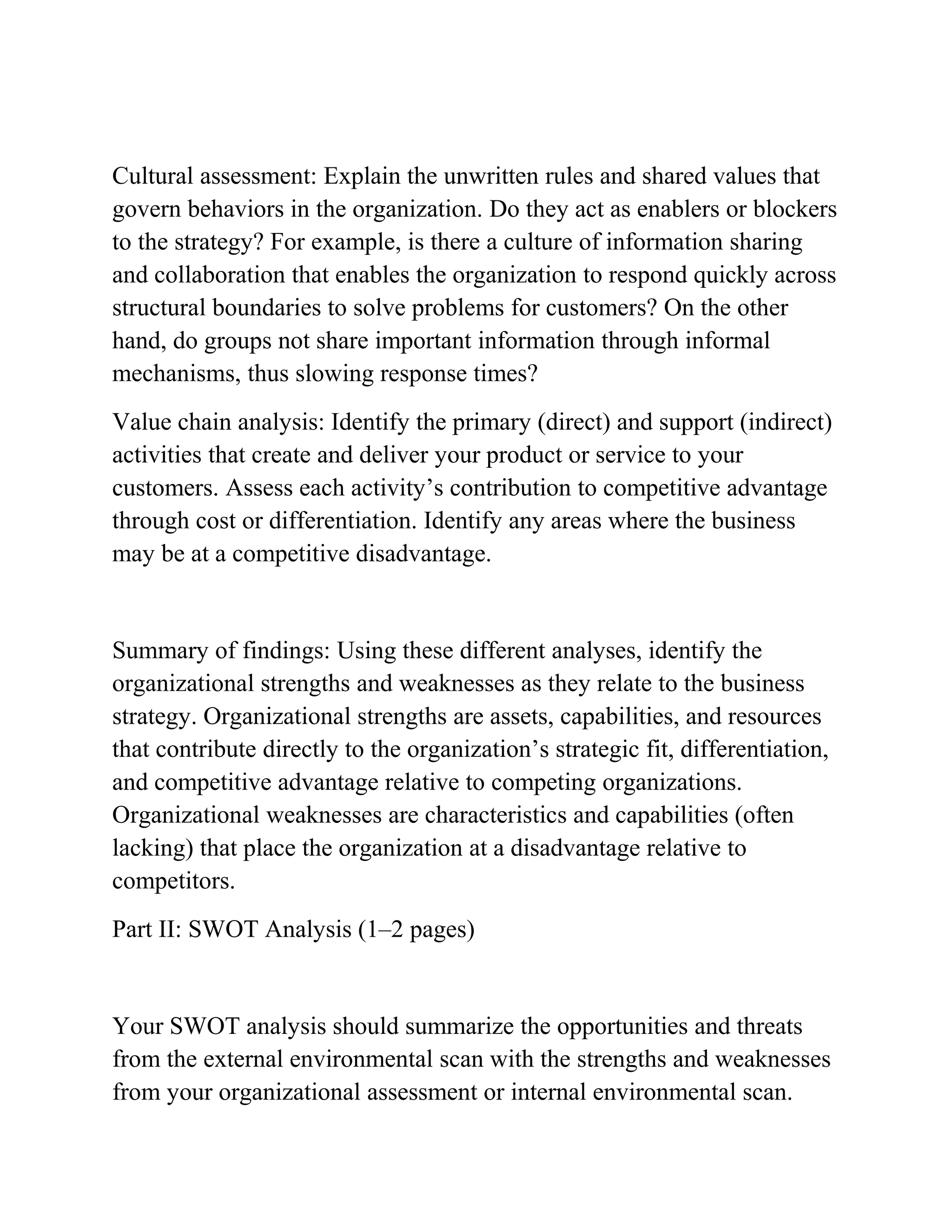 Cultural assessment: Explain the unwritten rules and shared values that
govern behaviors in the organization. Do they act as enablers or blockers
to the strategy? For example, is there a culture of information sharing
and collaboration that enables the organization to respond quickly across
structural boundaries to solve problems for customers? On the other
hand, do groups not share important information through informal
mechanisms, thus slowing response times?
Value chain analysis: Identify the primary (direct) and support (indirect)
activities that create and deliver your product or service to your
customers. Assess each activity’s contribution to competitive advantage
through cost or differentiation. Identify any areas where the business
may be at a competitive disadvantage.
Summary of findings: Using these different analyses, identify the
organizational strengths and weaknesses as they relate to the business
strategy. Organizational strengths are assets, capabilities, and resources
that contribute directly to the organization’s strategic fit, differentiation,
and competitive advantage relative to competing organizations.
Organizational weaknesses are characteristics and capabilities (often
lacking) that place the organization at a disadvantage relative to
competitors.
Part II: SWOT Analysis (1–2 pages)
Your SWOT analysis should summarize the opportunities and threats
from the external environmental scan with the strengths and weaknesses
from your organizational assessment or internal environmental scan.
 