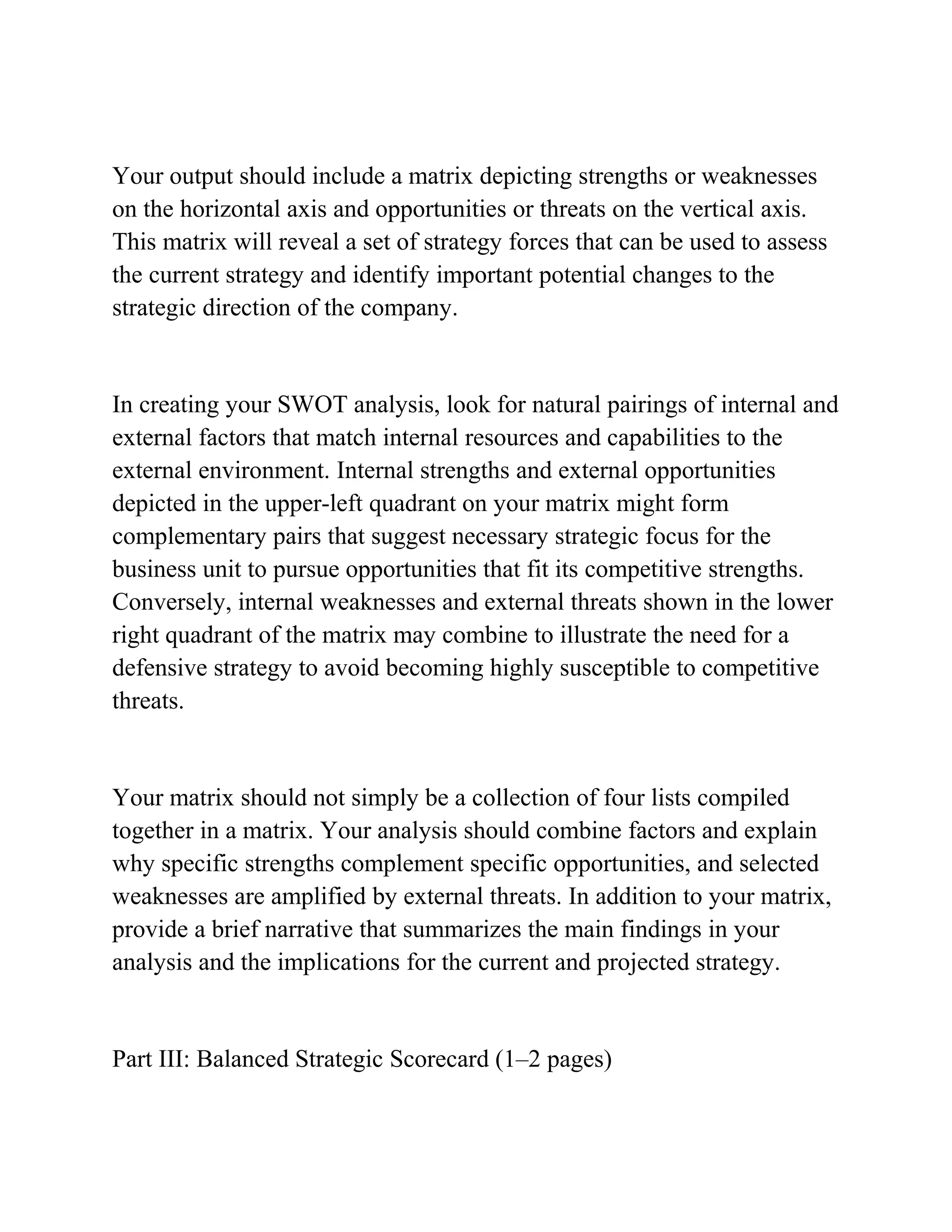 Your output should include a matrix depicting strengths or weaknesses
on the horizontal axis and opportunities or threats on the vertical axis.
This matrix will reveal a set of strategy forces that can be used to assess
the current strategy and identify important potential changes to the
strategic direction of the company.
In creating your SWOT analysis, look for natural pairings of internal and
external factors that match internal resources and capabilities to the
external environment. Internal strengths and external opportunities
depicted in the upper-left quadrant on your matrix might form
complementary pairs that suggest necessary strategic focus for the
business unit to pursue opportunities that fit its competitive strengths.
Conversely, internal weaknesses and external threats shown in the lower
right quadrant of the matrix may combine to illustrate the need for a
defensive strategy to avoid becoming highly susceptible to competitive
threats.
Your matrix should not simply be a collection of four lists compiled
together in a matrix. Your analysis should combine factors and explain
why specific strengths complement specific opportunities, and selected
weaknesses are amplified by external threats. In addition to your matrix,
provide a brief narrative that summarizes the main findings in your
analysis and the implications for the current and projected strategy.
Part III: Balanced Strategic Scorecard (1–2 pages)
 