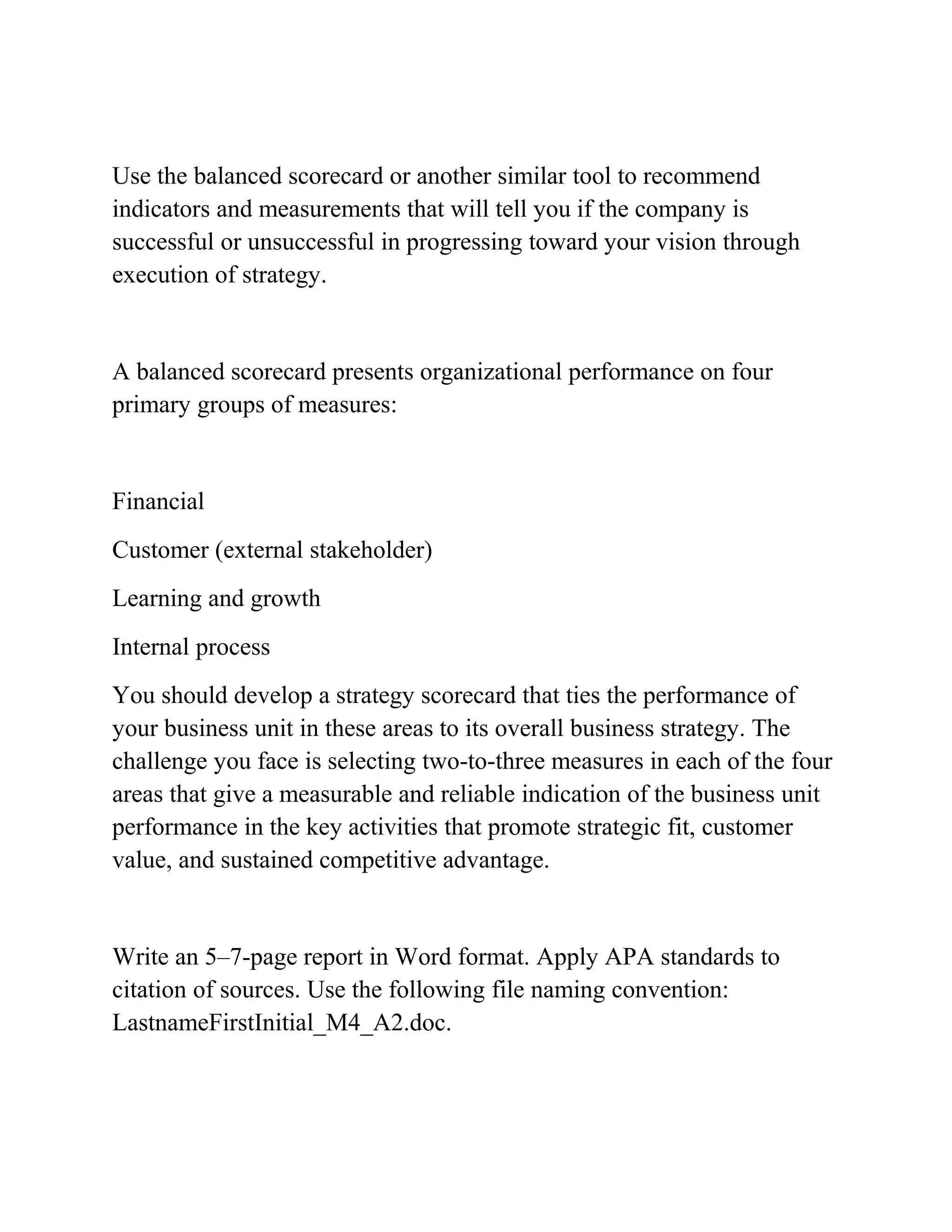 Use the balanced scorecard or another similar tool to recommend
indicators and measurements that will tell you if the company is
successful or unsuccessful in progressing toward your vision through
execution of strategy.
A balanced scorecard presents organizational performance on four
primary groups of measures:
Financial
Customer (external stakeholder)
Learning and growth
Internal process
You should develop a strategy scorecard that ties the performance of
your business unit in these areas to its overall business strategy. The
challenge you face is selecting two-to-three measures in each of the four
areas that give a measurable and reliable indication of the business unit
performance in the key activities that promote strategic fit, customer
value, and sustained competitive advantage.
Write an 5–7-page report in Word format. Apply APA standards to
citation of sources. Use the following file naming convention:
LastnameFirstInitial_M4_A2.doc.
 