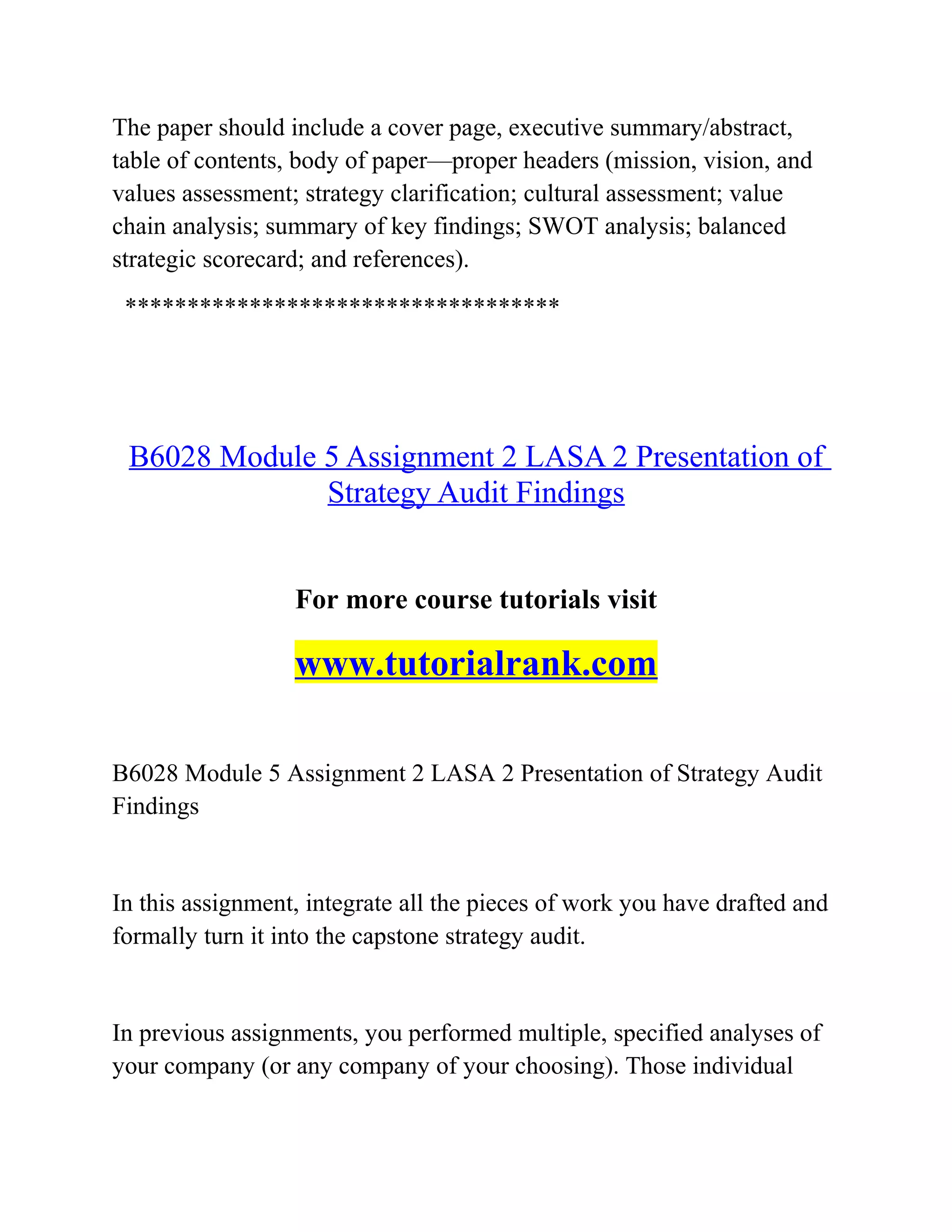 The paper should include a cover page, executive summary/abstract,
table of contents, body of paper—proper headers (mission, vision, and
values assessment; strategy clarification; cultural assessment; value
chain analysis; summary of key findings; SWOT analysis; balanced
strategic scorecard; and references).
***********************************
B6028 Module 5 Assignment 2 LASA 2 Presentation of
Strategy Audit Findings
For more course tutorials visit
www.tutorialrank.com
B6028 Module 5 Assignment 2 LASA 2 Presentation of Strategy Audit
Findings
In this assignment, integrate all the pieces of work you have drafted and
formally turn it into the capstone strategy audit.
In previous assignments, you performed multiple, specified analyses of
your company (or any company of your choosing). Those individual
 