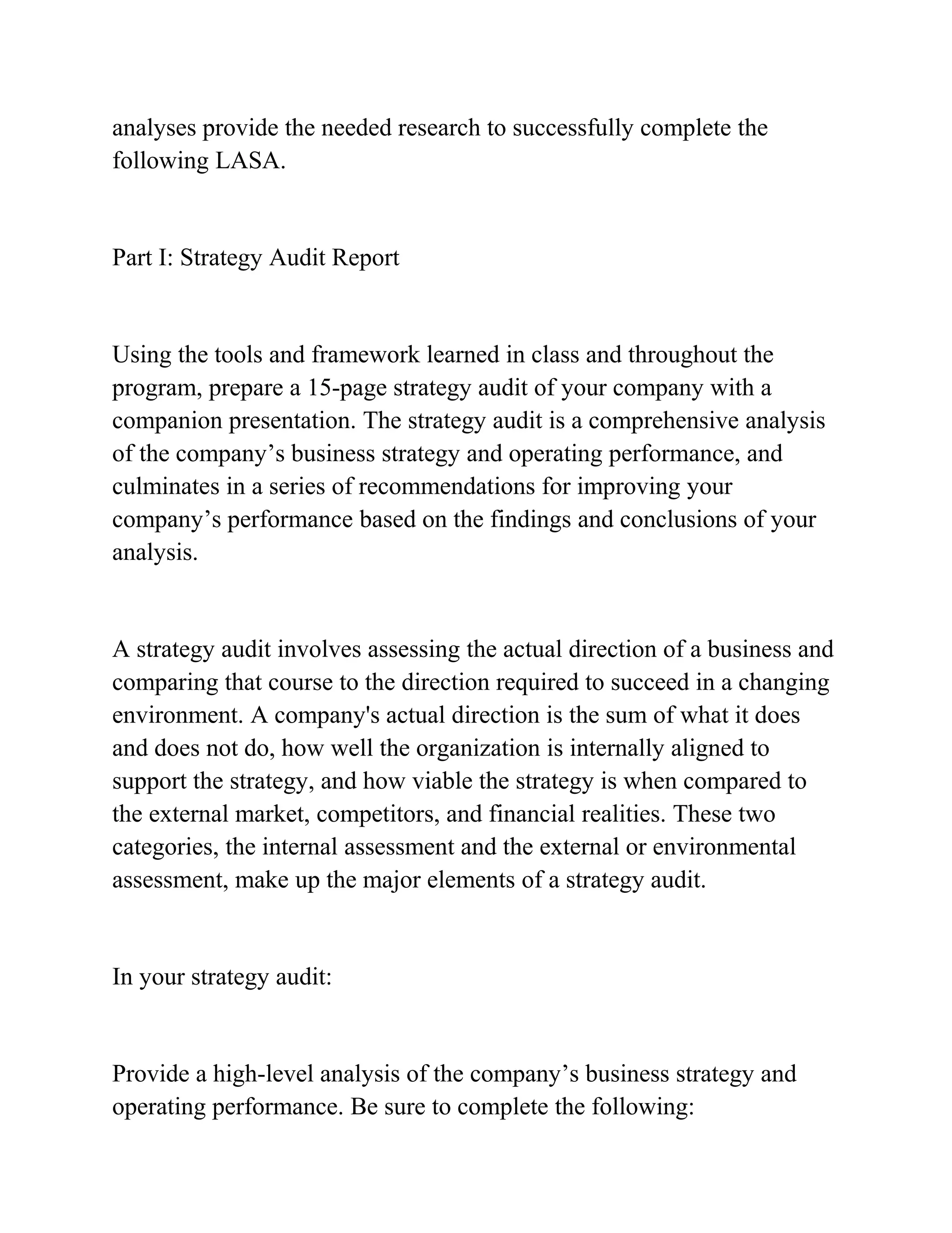 analyses provide the needed research to successfully complete the
following LASA.
Part I: Strategy Audit Report
Using the tools and framework learned in class and throughout the
program, prepare a 15-page strategy audit of your company with a
companion presentation. The strategy audit is a comprehensive analysis
of the company’s business strategy and operating performance, and
culminates in a series of recommendations for improving your
company’s performance based on the findings and conclusions of your
analysis.
A strategy audit involves assessing the actual direction of a business and
comparing that course to the direction required to succeed in a changing
environment. A company's actual direction is the sum of what it does
and does not do, how well the organization is internally aligned to
support the strategy, and how viable the strategy is when compared to
the external market, competitors, and financial realities. These two
categories, the internal assessment and the external or environmental
assessment, make up the major elements of a strategy audit.
In your strategy audit:
Provide a high-level analysis of the company’s business strategy and
operating performance. Be sure to complete the following:
 