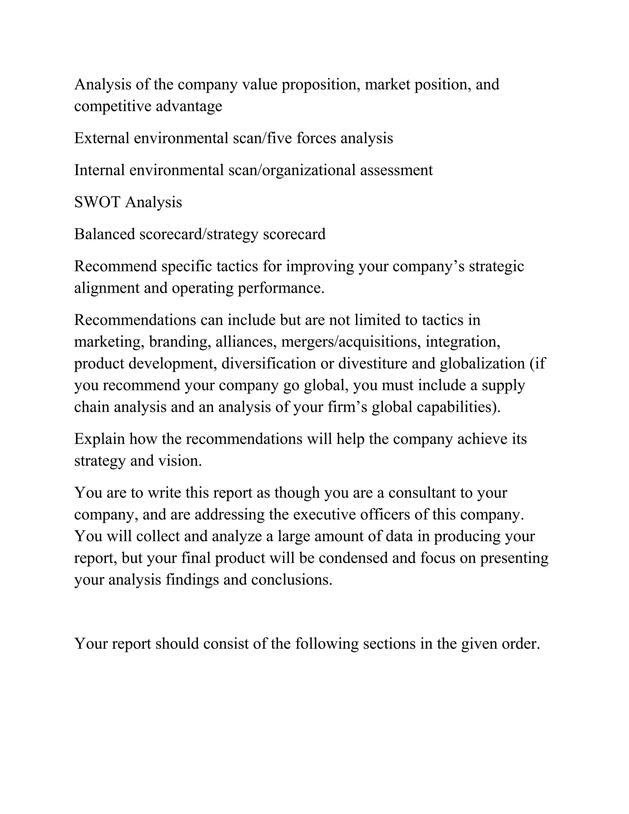 Analysis of the company value proposition, market position, and
competitive advantage
External environmental scan/five forces analysis
Internal environmental scan/organizational assessment
SWOT Analysis
Balanced scorecard/strategy scorecard
Recommend specific tactics for improving your company’s strategic
alignment and operating performance.
Recommendations can include but are not limited to tactics in
marketing, branding, alliances, mergers/acquisitions, integration,
product development, diversification or divestiture and globalization (if
you recommend your company go global, you must include a supply
chain analysis and an analysis of your firm’s global capabilities).
Explain how the recommendations will help the company achieve its
strategy and vision.
You are to write this report as though you are a consultant to your
company, and are addressing the executive officers of this company.
You will collect and analyze a large amount of data in producing your
report, but your final product will be condensed and focus on presenting
your analysis findings and conclusions.
Your report should consist of the following sections in the given order.
 