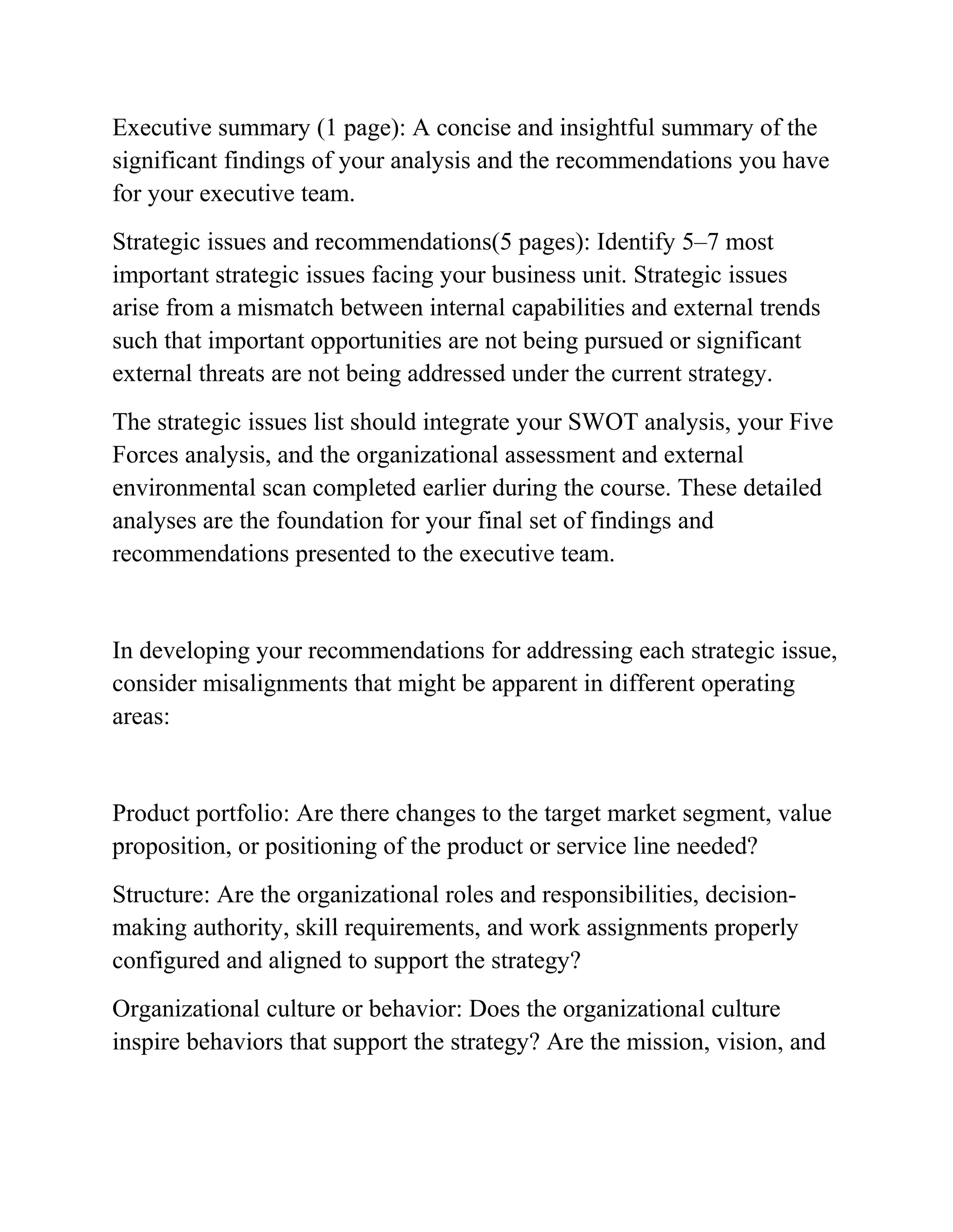 Executive summary (1 page): A concise and insightful summary of the
significant findings of your analysis and the recommendations you have
for your executive team.
Strategic issues and recommendations(5 pages): Identify 5–7 most
important strategic issues facing your business unit. Strategic issues
arise from a mismatch between internal capabilities and external trends
such that important opportunities are not being pursued or significant
external threats are not being addressed under the current strategy.
The strategic issues list should integrate your SWOT analysis, your Five
Forces analysis, and the organizational assessment and external
environmental scan completed earlier during the course. These detailed
analyses are the foundation for your final set of findings and
recommendations presented to the executive team.
In developing your recommendations for addressing each strategic issue,
consider misalignments that might be apparent in different operating
areas:
Product portfolio: Are there changes to the target market segment, value
proposition, or positioning of the product or service line needed?
Structure: Are the organizational roles and responsibilities, decision-
making authority, skill requirements, and work assignments properly
configured and aligned to support the strategy?
Organizational culture or behavior: Does the organizational culture
inspire behaviors that support the strategy? Are the mission, vision, and
 