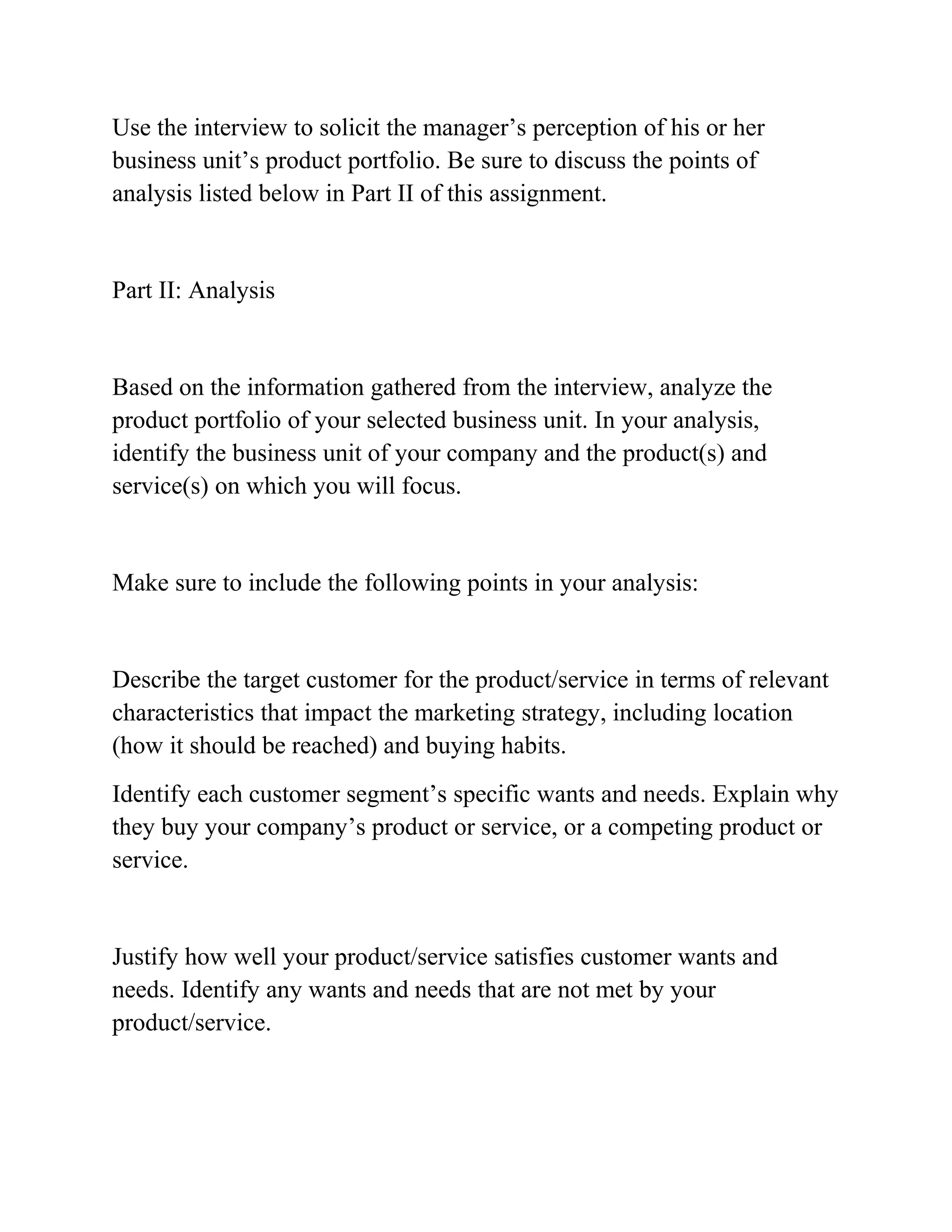 Use the interview to solicit the manager’s perception of his or her
business unit’s product portfolio. Be sure to discuss the points of
analysis listed below in Part II of this assignment.
Part II: Analysis
Based on the information gathered from the interview, analyze the
product portfolio of your selected business unit. In your analysis,
identify the business unit of your company and the product(s) and
service(s) on which you will focus.
Make sure to include the following points in your analysis:
Describe the target customer for the product/service in terms of relevant
characteristics that impact the marketing strategy, including location
(how it should be reached) and buying habits.
Identify each customer segment’s specific wants and needs. Explain why
they buy your company’s product or service, or a competing product or
service.
Justify how well your product/service satisfies customer wants and
needs. Identify any wants and needs that are not met by your
product/service.
 