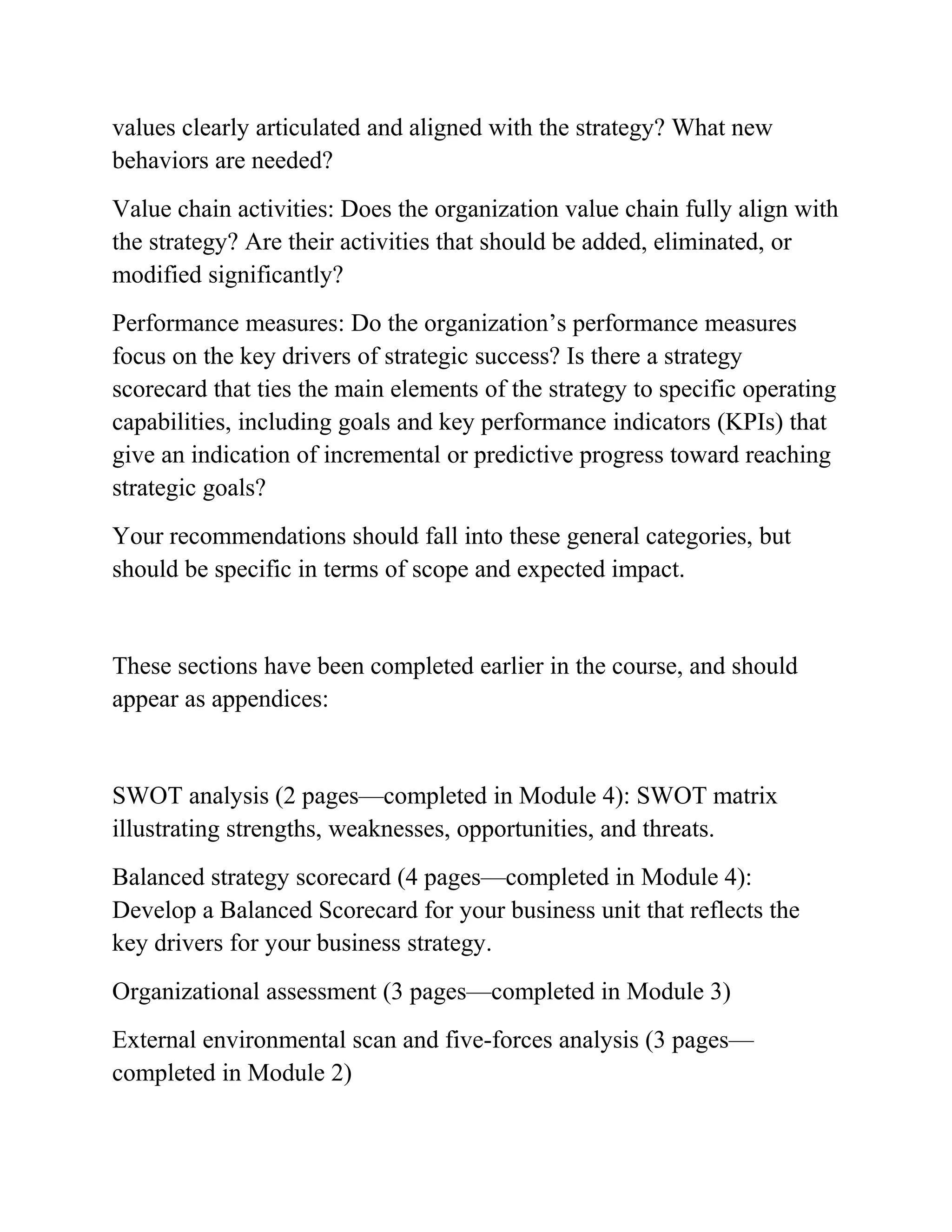 values clearly articulated and aligned with the strategy? What new
behaviors are needed?
Value chain activities: Does the organization value chain fully align with
the strategy? Are their activities that should be added, eliminated, or
modified significantly?
Performance measures: Do the organization’s performance measures
focus on the key drivers of strategic success? Is there a strategy
scorecard that ties the main elements of the strategy to specific operating
capabilities, including goals and key performance indicators (KPIs) that
give an indication of incremental or predictive progress toward reaching
strategic goals?
Your recommendations should fall into these general categories, but
should be specific in terms of scope and expected impact.
These sections have been completed earlier in the course, and should
appear as appendices:
SWOT analysis (2 pages—completed in Module 4): SWOT matrix
illustrating strengths, weaknesses, opportunities, and threats.
Balanced strategy scorecard (4 pages—completed in Module 4):
Develop a Balanced Scorecard for your business unit that reflects the
key drivers for your business strategy.
Organizational assessment (3 pages—completed in Module 3)
External environmental scan and five-forces analysis (3 pages—
completed in Module 2)
 