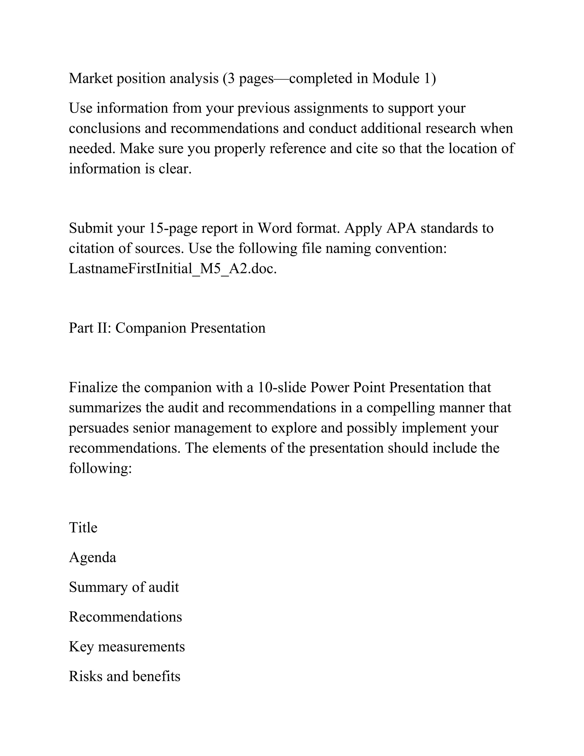 Market position analysis (3 pages—completed in Module 1)
Use information from your previous assignments to support your
conclusions and recommendations and conduct additional research when
needed. Make sure you properly reference and cite so that the location of
information is clear.
Submit your 15-page report in Word format. Apply APA standards to
citation of sources. Use the following file naming convention:
LastnameFirstInitial_M5_A2.doc.
Part II: Companion Presentation
Finalize the companion with a 10-slide Power Point Presentation that
summarizes the audit and recommendations in a compelling manner that
persuades senior management to explore and possibly implement your
recommendations. The elements of the presentation should include the
following:
Title
Agenda
Summary of audit
Recommendations
Key measurements
Risks and benefits
 