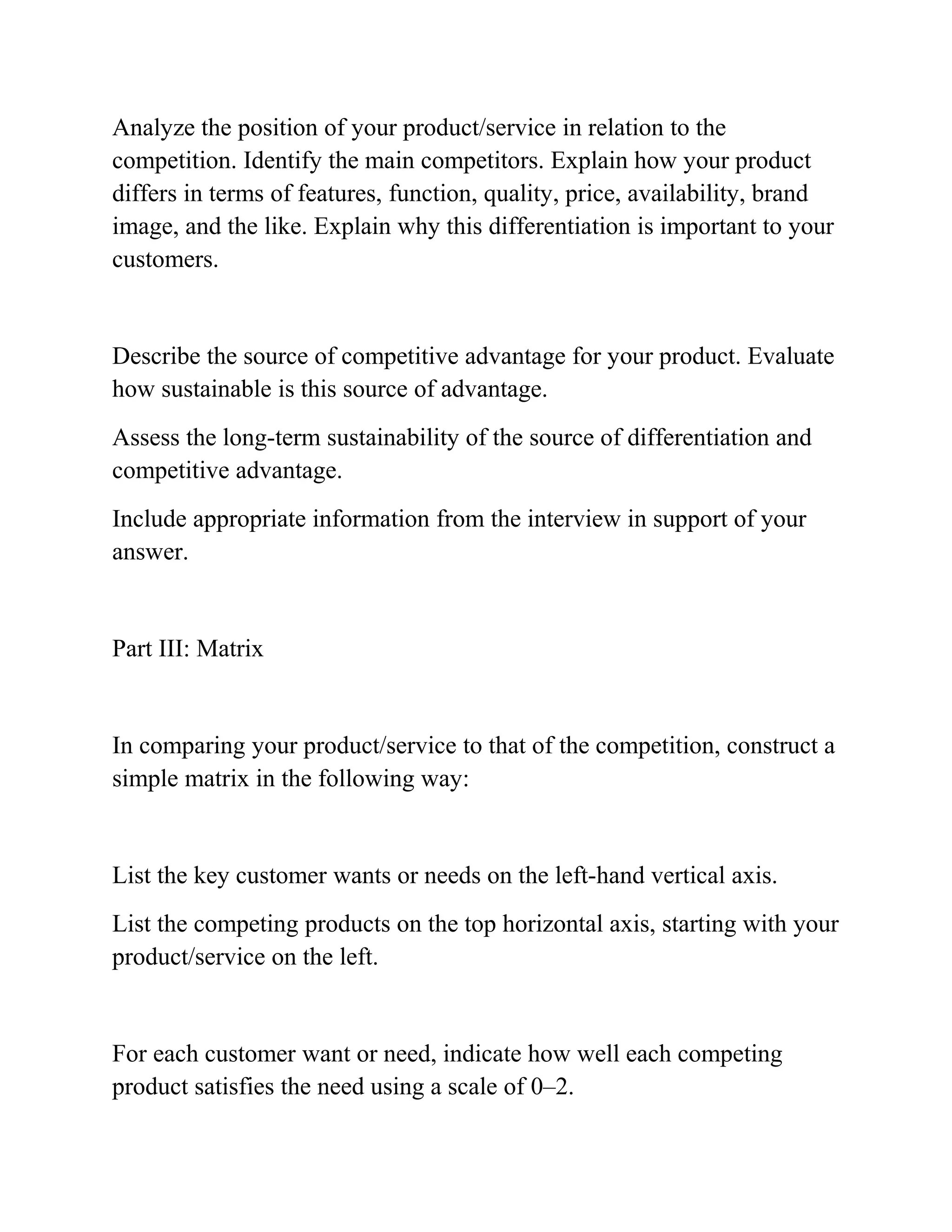 Analyze the position of your product/service in relation to the
competition. Identify the main competitors. Explain how your product
differs in terms of features, function, quality, price, availability, brand
image, and the like. Explain why this differentiation is important to your
customers.
Describe the source of competitive advantage for your product. Evaluate
how sustainable is this source of advantage.
Assess the long-term sustainability of the source of differentiation and
competitive advantage.
Include appropriate information from the interview in support of your
answer.
Part III: Matrix
In comparing your product/service to that of the competition, construct a
simple matrix in the following way:
List the key customer wants or needs on the left-hand vertical axis.
List the competing products on the top horizontal axis, starting with your
product/service on the left.
For each customer want or need, indicate how well each competing
product satisfies the need using a scale of 0–2.
 