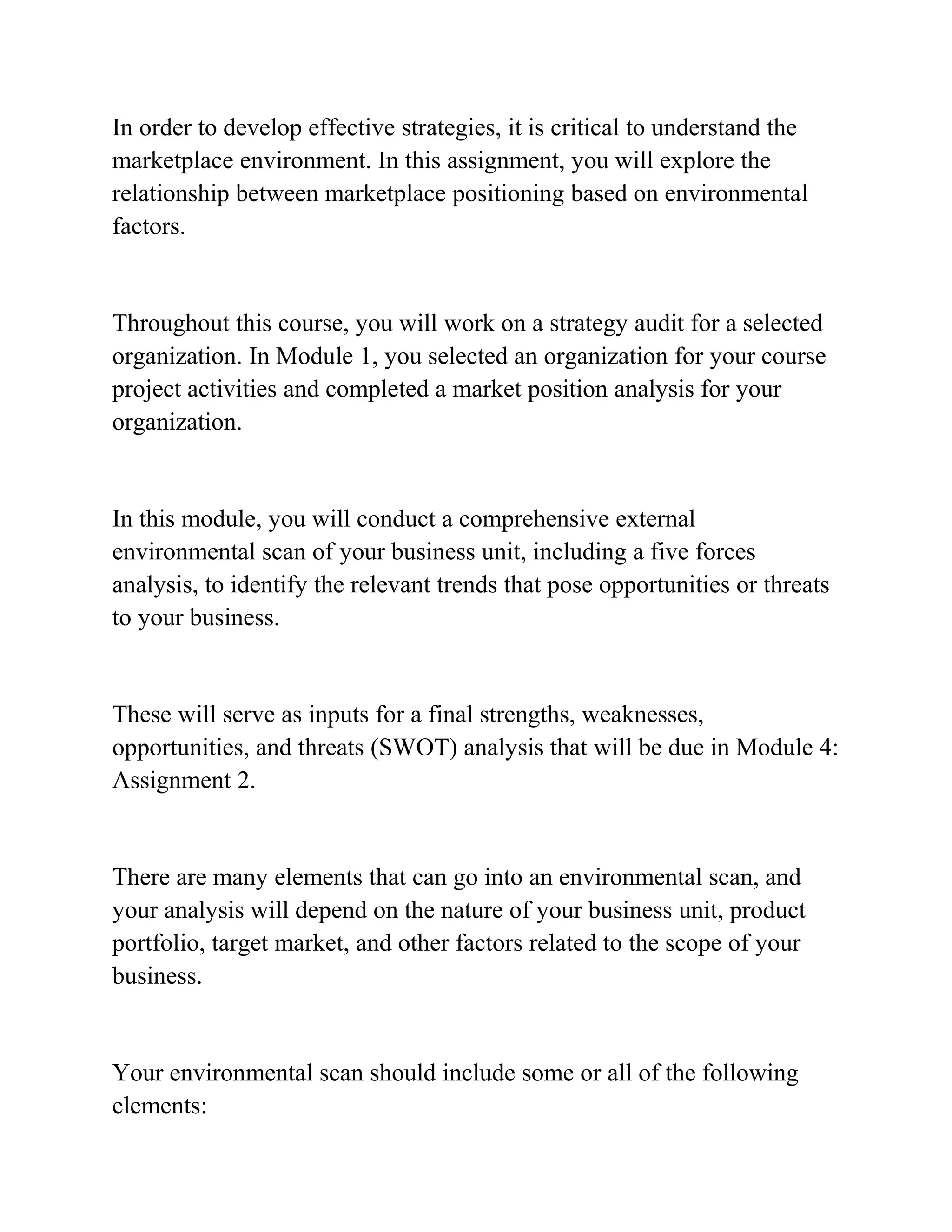 In order to develop effective strategies, it is critical to understand the
marketplace environment. In this assignment, you will explore the
relationship between marketplace positioning based on environmental
factors.
Throughout this course, you will work on a strategy audit for a selected
organization. In Module 1, you selected an organization for your course
project activities and completed a market position analysis for your
organization.
In this module, you will conduct a comprehensive external
environmental scan of your business unit, including a five forces
analysis, to identify the relevant trends that pose opportunities or threats
to your business.
These will serve as inputs for a final strengths, weaknesses,
opportunities, and threats (SWOT) analysis that will be due in Module 4:
Assignment 2.
There are many elements that can go into an environmental scan, and
your analysis will depend on the nature of your business unit, product
portfolio, target market, and other factors related to the scope of your
business.
Your environmental scan should include some or all of the following
elements:
 