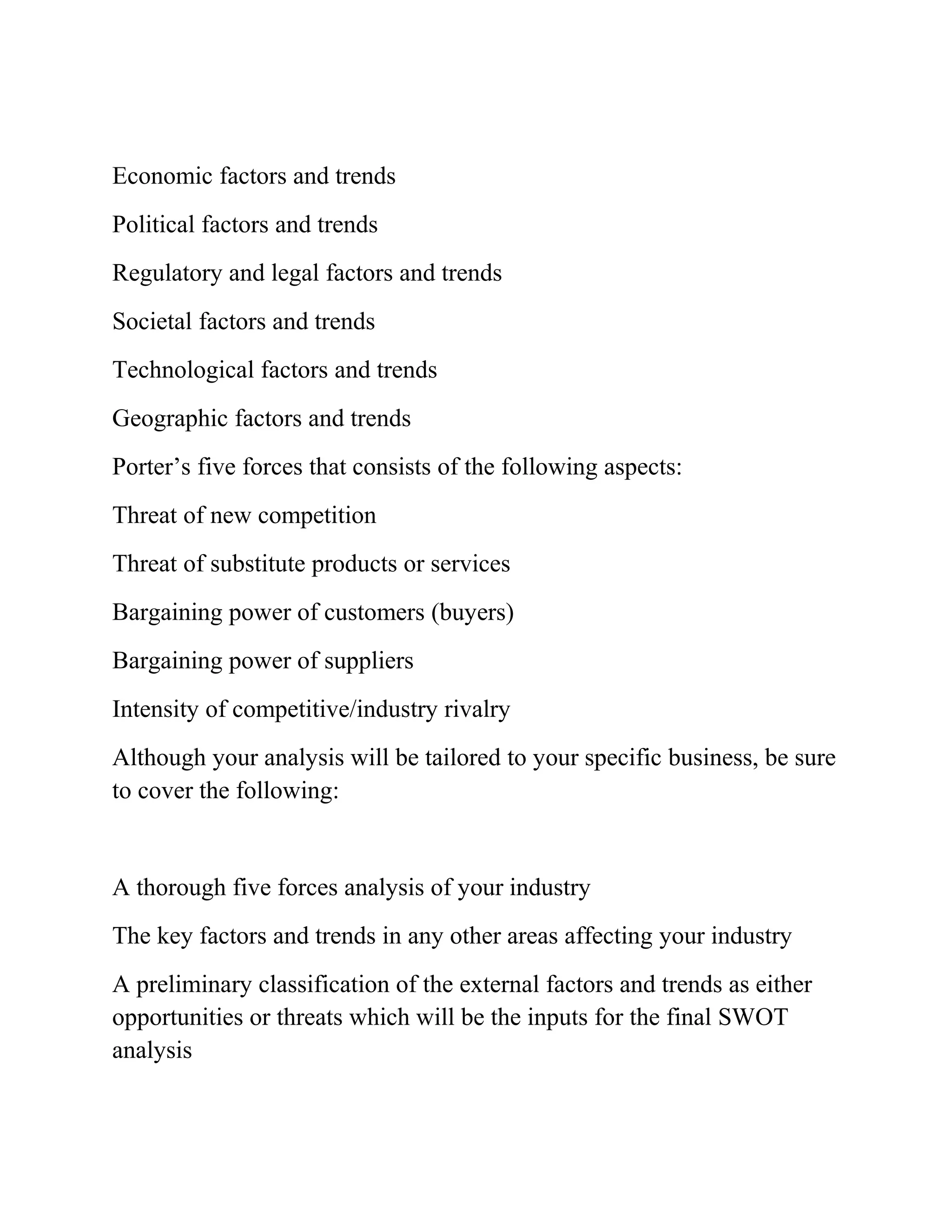 Economic factors and trends
Political factors and trends
Regulatory and legal factors and trends
Societal factors and trends
Technological factors and trends
Geographic factors and trends
Porter’s five forces that consists of the following aspects:
Threat of new competition
Threat of substitute products or services
Bargaining power of customers (buyers)
Bargaining power of suppliers
Intensity of competitive/industry rivalry
Although your analysis will be tailored to your specific business, be sure
to cover the following:
A thorough five forces analysis of your industry
The key factors and trends in any other areas affecting your industry
A preliminary classification of the external factors and trends as either
opportunities or threats which will be the inputs for the final SWOT
analysis
 