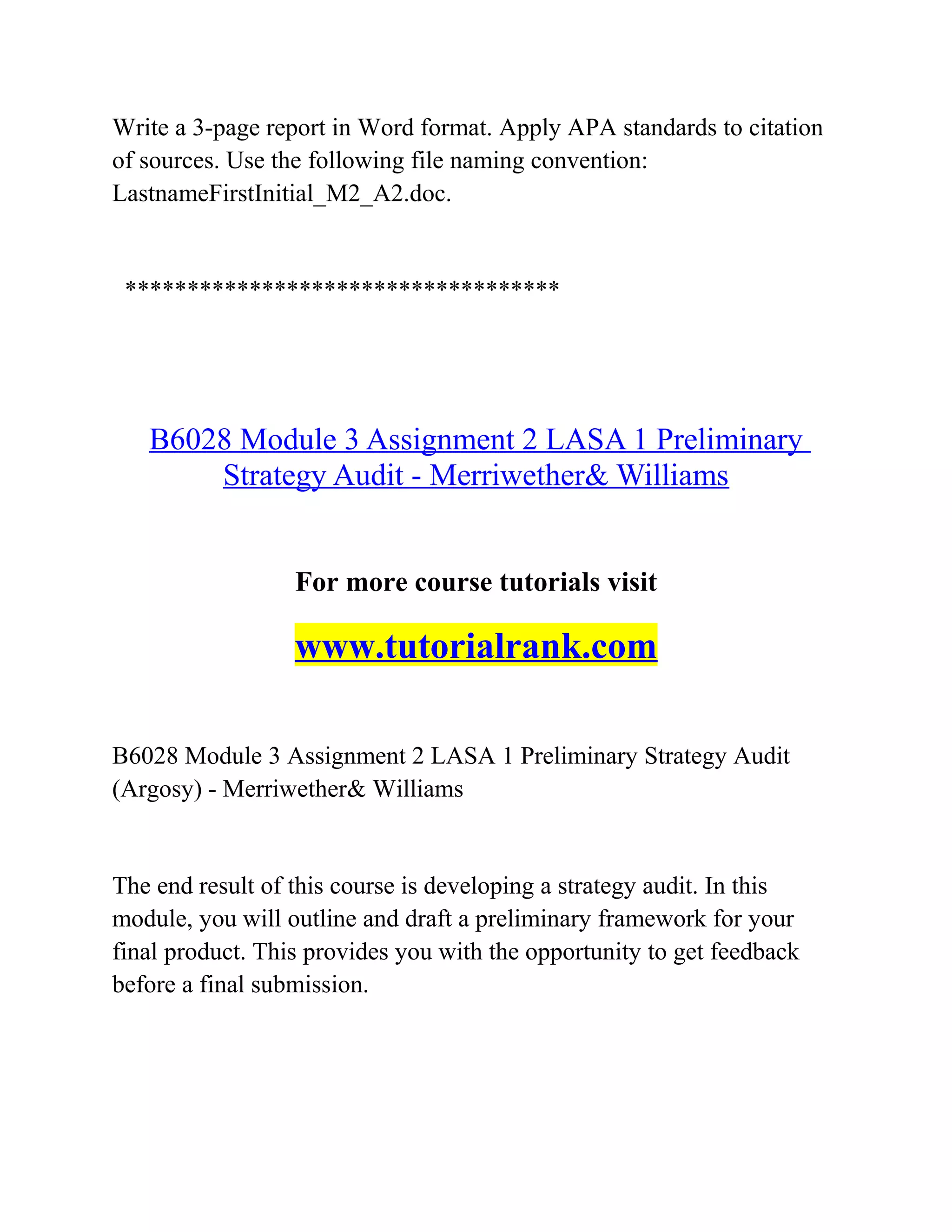 Write a 3-page report in Word format. Apply APA standards to citation
of sources. Use the following file naming convention:
LastnameFirstInitial_M2_A2.doc.
***********************************
B6028 Module 3 Assignment 2 LASA 1 Preliminary
Strategy Audit - Merriwether& Williams
For more course tutorials visit
www.tutorialrank.com
B6028 Module 3 Assignment 2 LASA 1 Preliminary Strategy Audit
(Argosy) - Merriwether& Williams
The end result of this course is developing a strategy audit. In this
module, you will outline and draft a preliminary framework for your
final product. This provides you with the opportunity to get feedback
before a final submission.
 