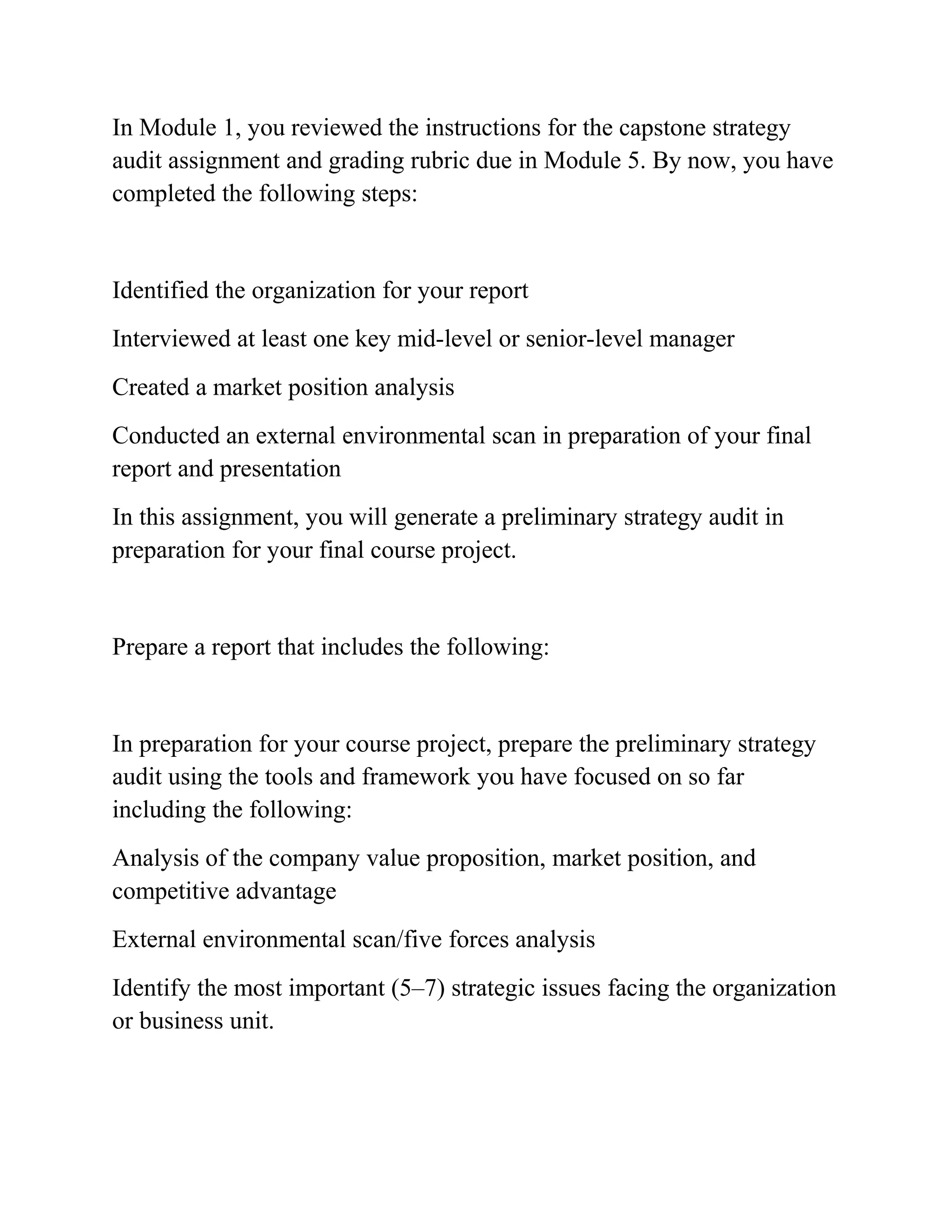 In Module 1, you reviewed the instructions for the capstone strategy
audit assignment and grading rubric due in Module 5. By now, you have
completed the following steps:
Identified the organization for your report
Interviewed at least one key mid-level or senior-level manager
Created a market position analysis
Conducted an external environmental scan in preparation of your final
report and presentation
In this assignment, you will generate a preliminary strategy audit in
preparation for your final course project.
Prepare a report that includes the following:
In preparation for your course project, prepare the preliminary strategy
audit using the tools and framework you have focused on so far
including the following:
Analysis of the company value proposition, market position, and
competitive advantage
External environmental scan/five forces analysis
Identify the most important (5–7) strategic issues facing the organization
or business unit.
 