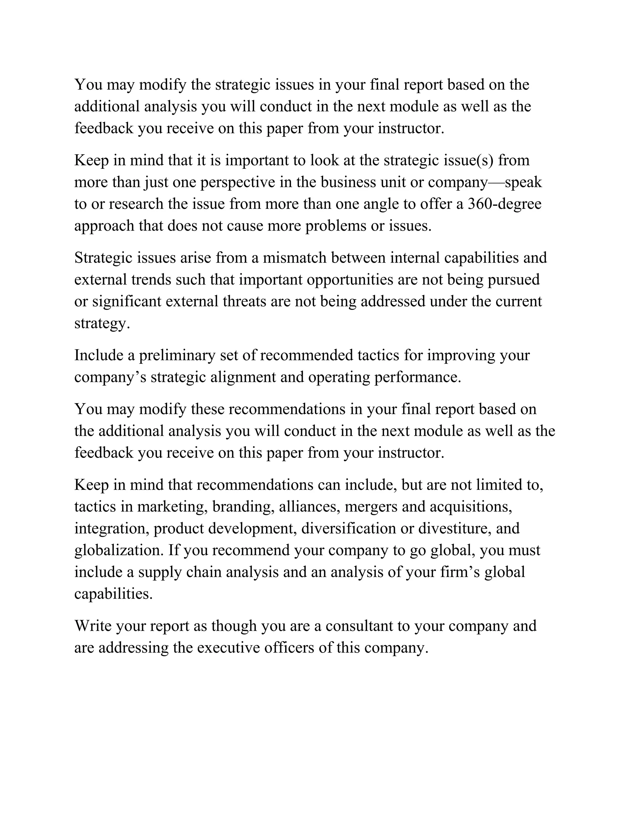 You may modify the strategic issues in your final report based on the
additional analysis you will conduct in the next module as well as the
feedback you receive on this paper from your instructor.
Keep in mind that it is important to look at the strategic issue(s) from
more than just one perspective in the business unit or company—speak
to or research the issue from more than one angle to offer a 360-degree
approach that does not cause more problems or issues.
Strategic issues arise from a mismatch between internal capabilities and
external trends such that important opportunities are not being pursued
or significant external threats are not being addressed under the current
strategy.
Include a preliminary set of recommended tactics for improving your
company’s strategic alignment and operating performance.
You may modify these recommendations in your final report based on
the additional analysis you will conduct in the next module as well as the
feedback you receive on this paper from your instructor.
Keep in mind that recommendations can include, but are not limited to,
tactics in marketing, branding, alliances, mergers and acquisitions,
integration, product development, diversification or divestiture, and
globalization. If you recommend your company to go global, you must
include a supply chain analysis and an analysis of your firm’s global
capabilities.
Write your report as though you are a consultant to your company and
are addressing the executive officers of this company.
 