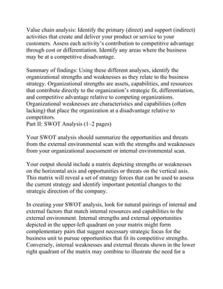 Value chain analysis: Identify the primary (direct) and support (indirect)
activities that create and deliver your product or service to your
customers. Assess each activity’s contribution to competitive advantage
through cost or differentiation. Identify any areas where the business
may be at a competitive disadvantage.
Summary of findings: Using these different analyses, identify the
organizational strengths and weaknesses as they relate to the business
strategy. Organizational strengths are assets, capabilities, and resources
that contribute directly to the organization’s strategic fit, differentiation,
and competitive advantage relative to competing organizations.
Organizational weaknesses are characteristics and capabilities (often
lacking) that place the organization at a disadvantage relative to
competitors.
Part II: SWOT Analysis (1–2 pages)
Your SWOT analysis should summarize the opportunities and threats
from the external environmental scan with the strengths and weaknesses
from your organizational assessment or internal environmental scan.
Your output should include a matrix depicting strengths or weaknesses
on the horizontal axis and opportunities or threats on the vertical axis.
This matrix will reveal a set of strategy forces that can be used to assess
the current strategy and identify important potential changes to the
strategic direction of the company.
In creating your SWOT analysis, look for natural pairings of internal and
external factors that match internal resources and capabilities to the
external environment. Internal strengths and external opportunities
depicted in the upper-left quadrant on your matrix might form
complementary pairs that suggest necessary strategic focus for the
business unit to pursue opportunities that fit its competitive strengths.
Conversely, internal weaknesses and external threats shown in the lower
right quadrant of the matrix may combine to illustrate the need for a
 