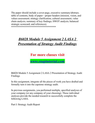 The paper should include a cover page, executive summary/abstract,
table of contents, body of paper—proper headers (mission, vision, and
values assessment; strategy clarification; cultural assessment; value
chain analysis; summary of key findings; SWOT analysis; balanced
strategic scorecard; and references).
************************************
B6028 Module 5 Assignment 2 LASA 2
Presentation of Strategy Audit Findings
For more classes visit
www.snaptutorial.com
B6028 Module 5 Assignment 2 LASA 2 Presentation of Strategy Audit
Findings
In this assignment, integrate all the pieces of work you have drafted and
formally turn it into the capstone strategy audit.
In previous assignments, you performed multiple, specified analyses of
your company (or any company of your choosing). Those individual
analyses provide the needed research to successfully complete the
following LASA.
Part I: Strategy Audit Report
 