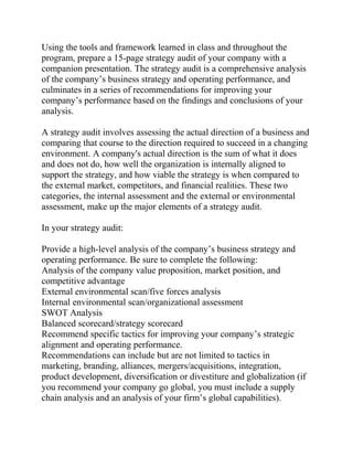 Using the tools and framework learned in class and throughout the
program, prepare a 15-page strategy audit of your company with a
companion presentation. The strategy audit is a comprehensive analysis
of the company’s business strategy and operating performance, and
culminates in a series of recommendations for improving your
company’s performance based on the findings and conclusions of your
analysis.
A strategy audit involves assessing the actual direction of a business and
comparing that course to the direction required to succeed in a changing
environment. A company's actual direction is the sum of what it does
and does not do, how well the organization is internally aligned to
support the strategy, and how viable the strategy is when compared to
the external market, competitors, and financial realities. These two
categories, the internal assessment and the external or environmental
assessment, make up the major elements of a strategy audit.
In your strategy audit:
Provide a high-level analysis of the company’s business strategy and
operating performance. Be sure to complete the following:
Analysis of the company value proposition, market position, and
competitive advantage
External environmental scan/five forces analysis
Internal environmental scan/organizational assessment
SWOT Analysis
Balanced scorecard/strategy scorecard
Recommend specific tactics for improving your company’s strategic
alignment and operating performance.
Recommendations can include but are not limited to tactics in
marketing, branding, alliances, mergers/acquisitions, integration,
product development, diversification or divestiture and globalization (if
you recommend your company go global, you must include a supply
chain analysis and an analysis of your firm’s global capabilities).
 