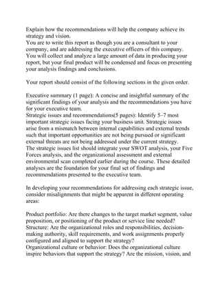 Explain how the recommendations will help the company achieve its
strategy and vision.
You are to write this report as though you are a consultant to your
company, and are addressing the executive officers of this company.
You will collect and analyze a large amount of data in producing your
report, but your final product will be condensed and focus on presenting
your analysis findings and conclusions.
Your report should consist of the following sections in the given order.
Executive summary (1 page): A concise and insightful summary of the
significant findings of your analysis and the recommendations you have
for your executive team.
Strategic issues and recommendations(5 pages): Identify 5–7 most
important strategic issues facing your business unit. Strategic issues
arise from a mismatch between internal capabilities and external trends
such that important opportunities are not being pursued or significant
external threats are not being addressed under the current strategy.
The strategic issues list should integrate your SWOT analysis, your Five
Forces analysis, and the organizational assessment and external
environmental scan completed earlier during the course. These detailed
analyses are the foundation for your final set of findings and
recommendations presented to the executive team.
In developing your recommendations for addressing each strategic issue,
consider misalignments that might be apparent in different operating
areas:
Product portfolio: Are there changes to the target market segment, value
proposition, or positioning of the product or service line needed?
Structure: Are the organizational roles and responsibilities, decision-
making authority, skill requirements, and work assignments properly
configured and aligned to support the strategy?
Organizational culture or behavior: Does the organizational culture
inspire behaviors that support the strategy? Are the mission, vision, and
 