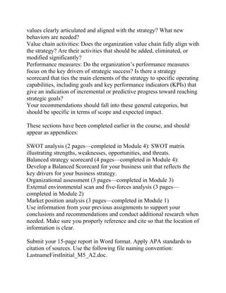 values clearly articulated and aligned with the strategy? What new
behaviors are needed?
Value chain activities: Does the organization value chain fully align with
the strategy? Are their activities that should be added, eliminated, or
modified significantly?
Performance measures: Do the organization’s performance measures
focus on the key drivers of strategic success? Is there a strategy
scorecard that ties the main elements of the strategy to specific operating
capabilities, including goals and key performance indicators (KPIs) that
give an indication of incremental or predictive progress toward reaching
strategic goals?
Your recommendations should fall into these general categories, but
should be specific in terms of scope and expected impact.
These sections have been completed earlier in the course, and should
appear as appendices:
SWOT analysis (2 pages—completed in Module 4): SWOT matrix
illustrating strengths, weaknesses, opportunities, and threats.
Balanced strategy scorecard (4 pages—completed in Module 4):
Develop a Balanced Scorecard for your business unit that reflects the
key drivers for your business strategy.
Organizational assessment (3 pages—completed in Module 3)
External environmental scan and five-forces analysis (3 pages—
completed in Module 2)
Market position analysis (3 pages—completed in Module 1)
Use information from your previous assignments to support your
conclusions and recommendations and conduct additional research when
needed. Make sure you properly reference and cite so that the location of
information is clear.
Submit your 15-page report in Word format. Apply APA standards to
citation of sources. Use the following file naming convention:
LastnameFirstInitial_M5_A2.doc.
 