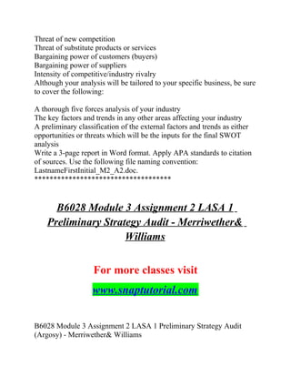 Threat of new competition
Threat of substitute products or services
Bargaining power of customers (buyers)
Bargaining power of suppliers
Intensity of competitive/industry rivalry
Although your analysis will be tailored to your specific business, be sure
to cover the following:
A thorough five forces analysis of your industry
The key factors and trends in any other areas affecting your industry
A preliminary classification of the external factors and trends as either
opportunities or threats which will be the inputs for the final SWOT
analysis
Write a 3-page report in Word format. Apply APA standards to citation
of sources. Use the following file naming convention:
LastnameFirstInitial_M2_A2.doc.
************************************
B6028 Module 3 Assignment 2 LASA 1
Preliminary Strategy Audit - Merriwether&
Williams
For more classes visit
www.snaptutorial.com
B6028 Module 3 Assignment 2 LASA 1 Preliminary Strategy Audit
(Argosy) - Merriwether& Williams
 