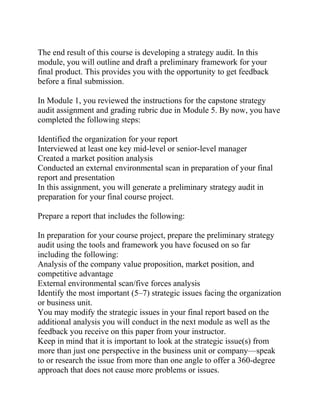 The end result of this course is developing a strategy audit. In this
module, you will outline and draft a preliminary framework for your
final product. This provides you with the opportunity to get feedback
before a final submission.
In Module 1, you reviewed the instructions for the capstone strategy
audit assignment and grading rubric due in Module 5. By now, you have
completed the following steps:
Identified the organization for your report
Interviewed at least one key mid-level or senior-level manager
Created a market position analysis
Conducted an external environmental scan in preparation of your final
report and presentation
In this assignment, you will generate a preliminary strategy audit in
preparation for your final course project.
Prepare a report that includes the following:
In preparation for your course project, prepare the preliminary strategy
audit using the tools and framework you have focused on so far
including the following:
Analysis of the company value proposition, market position, and
competitive advantage
External environmental scan/five forces analysis
Identify the most important (5–7) strategic issues facing the organization
or business unit.
You may modify the strategic issues in your final report based on the
additional analysis you will conduct in the next module as well as the
feedback you receive on this paper from your instructor.
Keep in mind that it is important to look at the strategic issue(s) from
more than just one perspective in the business unit or company—speak
to or research the issue from more than one angle to offer a 360-degree
approach that does not cause more problems or issues.
 