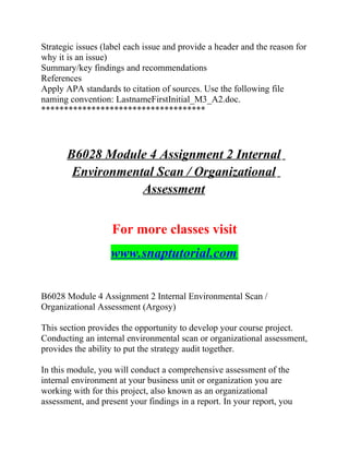 Strategic issues (label each issue and provide a header and the reason for
why it is an issue)
Summary/key findings and recommendations
References
Apply APA standards to citation of sources. Use the following file
naming convention: LastnameFirstInitial_M3_A2.doc.
************************************
B6028 Module 4 Assignment 2 Internal
Environmental Scan / Organizational
Assessment
For more classes visit
www.snaptutorial.com
B6028 Module 4 Assignment 2 Internal Environmental Scan /
Organizational Assessment (Argosy)
This section provides the opportunity to develop your course project.
Conducting an internal environmental scan or organizational assessment,
provides the ability to put the strategy audit together.
In this module, you will conduct a comprehensive assessment of the
internal environment at your business unit or organization you are
working with for this project, also known as an organizational
assessment, and present your findings in a report. In your report, you
 