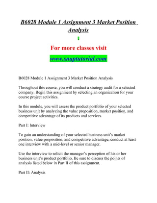B6028 Module 1 Assignment 3 Market Position
Analysis
For more classes visit
www.snaptutorial.com
B6028 Module 1 Assignment 3 Market Position Analysis
Throughout this course, you will conduct a strategy audit for a selected
company. Begin this assignment by selecting an organization for your
course project activities.
In this module, you will assess the product portfolio of your selected
business unit by analyzing the value proposition, market position, and
competitive advantage of its products and services.
Part I: Interview
To gain an understanding of your selected business unit’s market
position, value proposition, and competitive advantage, conduct at least
one interview with a mid-level or senior manager.
Use the interview to solicit the manager’s perception of his or her
business unit’s product portfolio. Be sure to discuss the points of
analysis listed below in Part II of this assignment.
Part II: Analysis
 