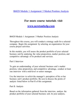 B6028 Module 1 Assignment 3 Market Position Analysis
For more course tutorials visit
www.newtonhelp.com
B6028 Module 1 Assignment 3 Market Position Analysis
Throughout this course, you will conduct a strategy audit for a selected
company. Begin this assignment by selecting an organization for your
course project activities.
In this module, you will assess the product portfolio of your selected
business unit by analyzing the value proposition, market position, and
competitive advantage of its products and services.
Part I: Interview
To gain an understanding of your selected business unit’s market
position, value proposition, and competitive advantage, conduct at least
one interview with a mid-level or senior manager.
Use the interview to solicit the manager’s perception of his or her
business unit’s product portfolio. Be sure to discuss the points of
analysis listed below in Part II of this assignment.
Part II: Analysis
Based on the information gathered from the interview, analyze the
product portfolio of your selected business unit. In your analysis,
 