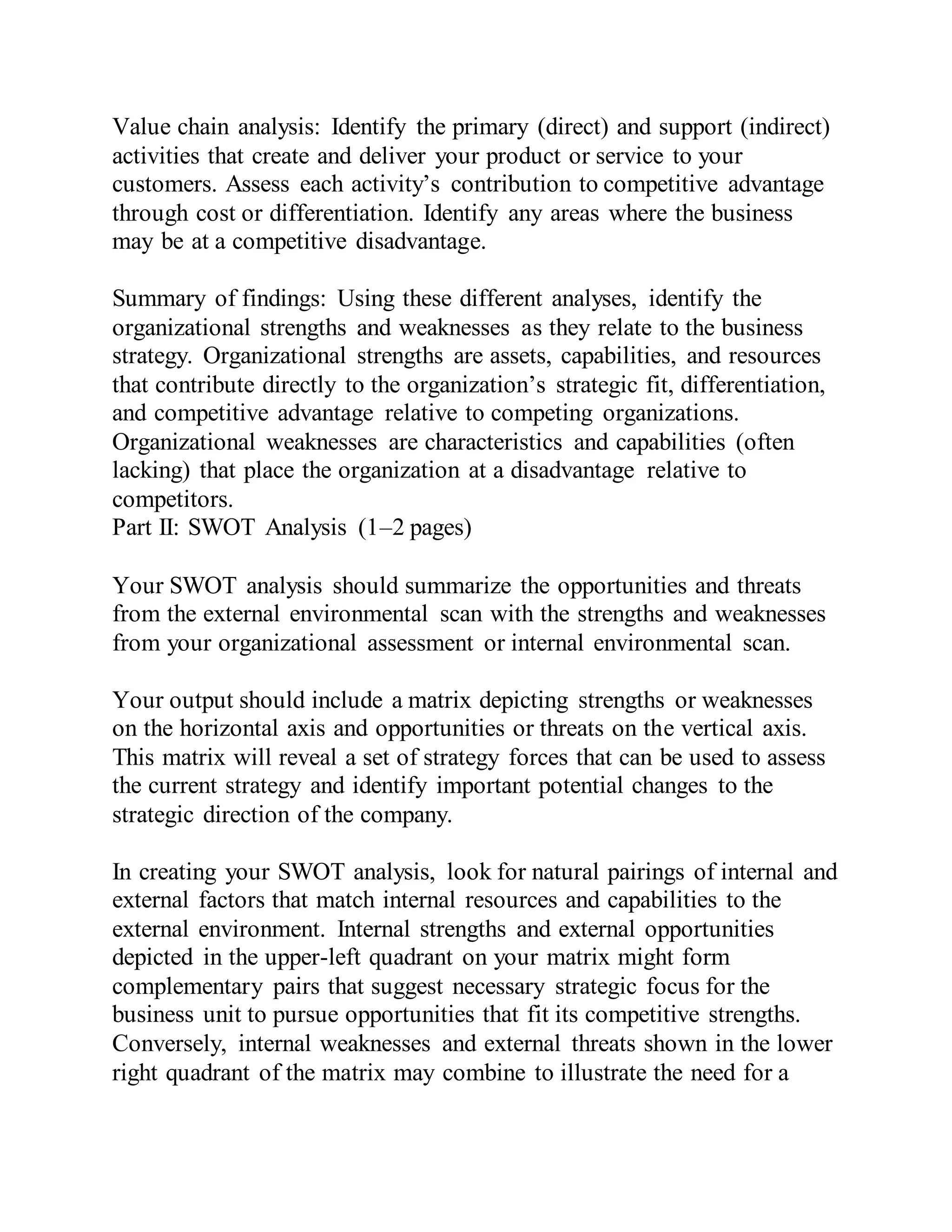 Value chain analysis: Identify the primary (direct) and support (indirect)
activities that create and deliver your product or service to your
customers. Assess each activity’s contribution to competitive advantage
through cost or differentiation. Identify any areas where the business
may be at a competitive disadvantage.
Summary of findings: Using these different analyses, identify the
organizational strengths and weaknesses as they relate to the business
strategy. Organizational strengths are assets, capabilities, and resources
that contribute directly to the organization’s strategic fit, differentiation,
and competitive advantage relative to competing organizations.
Organizational weaknesses are characteristics and capabilities (often
lacking) that place the organization at a disadvantage relative to
competitors.
Part II: SWOT Analysis (1–2 pages)
Your SWOT analysis should summarize the opportunities and threats
from the external environmental scan with the strengths and weaknesses
from your organizational assessment or internal environmental scan.
Your output should include a matrix depicting strengths or weaknesses
on the horizontal axis and opportunities or threats on the vertical axis.
This matrix will reveal a set of strategy forces that can be used to assess
the current strategy and identify important potential changes to the
strategic direction of the company.
In creating your SWOT analysis, look for natural pairings of internal and
external factors that match internal resources and capabilities to the
external environment. Internal strengths and external opportunities
depicted in the upper-left quadrant on your matrix might form
complementary pairs that suggest necessary strategic focus for the
business unit to pursue opportunities that fit its competitive strengths.
Conversely, internal weaknesses and external threats shown in the lower
right quadrant of the matrix may combine to illustrate the need for a
 