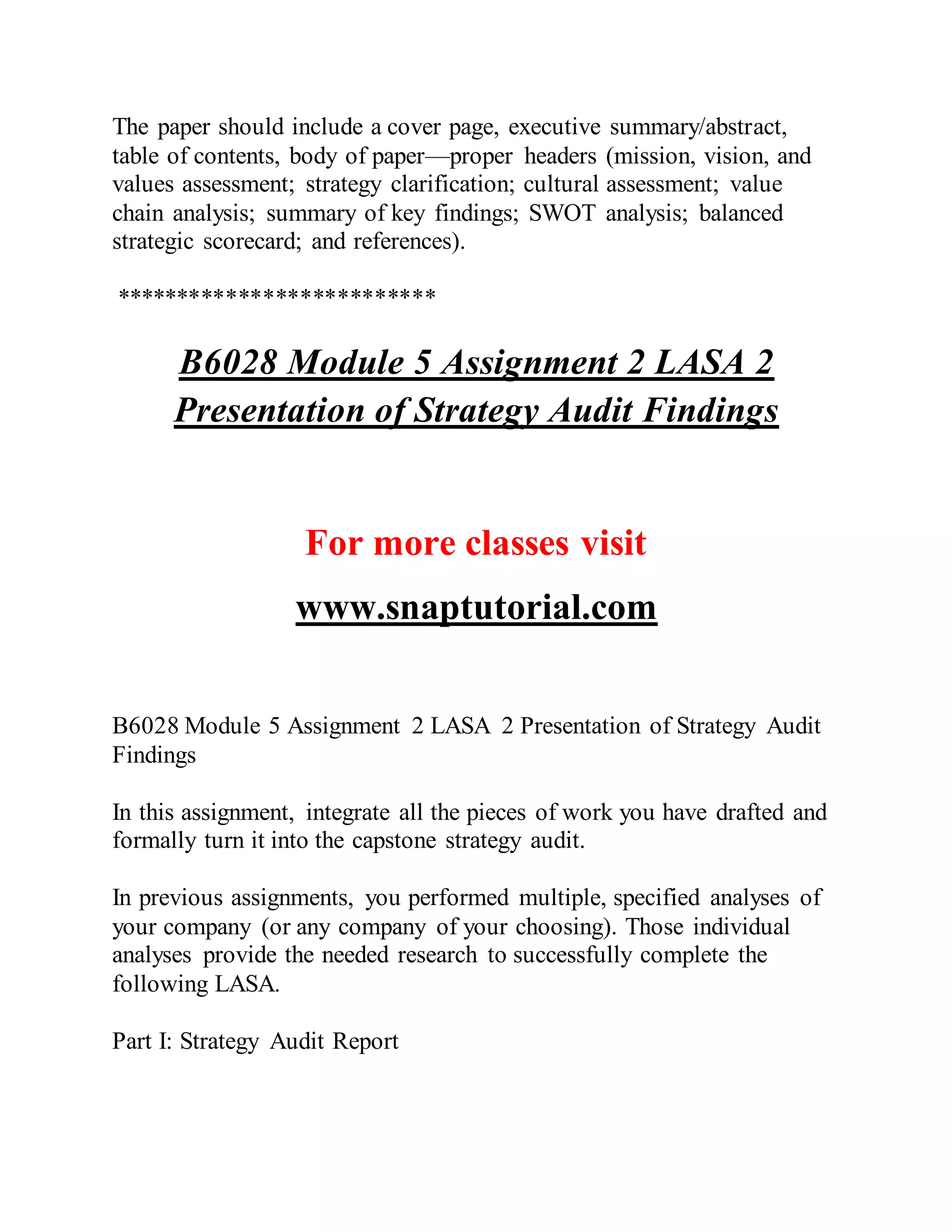 The paper should include a cover page, executive summary/abstract,
table of contents, body of paper—proper headers (mission, vision, and
values assessment; strategy clarification; cultural assessment; value
chain analysis; summary of key findings; SWOT analysis; balanced
strategic scorecard; and references).
**************************
B6028 Module 5 Assignment 2 LASA 2
Presentation of Strategy Audit Findings
For more classes visit
www.snaptutorial.com
B6028 Module 5 Assignment 2 LASA 2 Presentation of Strategy Audit
Findings
In this assignment, integrate all the pieces of work you have drafted and
formally turn it into the capstone strategy audit.
In previous assignments, you performed multiple, specified analyses of
your company (or any company of your choosing). Those individual
analyses provide the needed research to successfully complete the
following LASA.
Part I: Strategy Audit Report
 