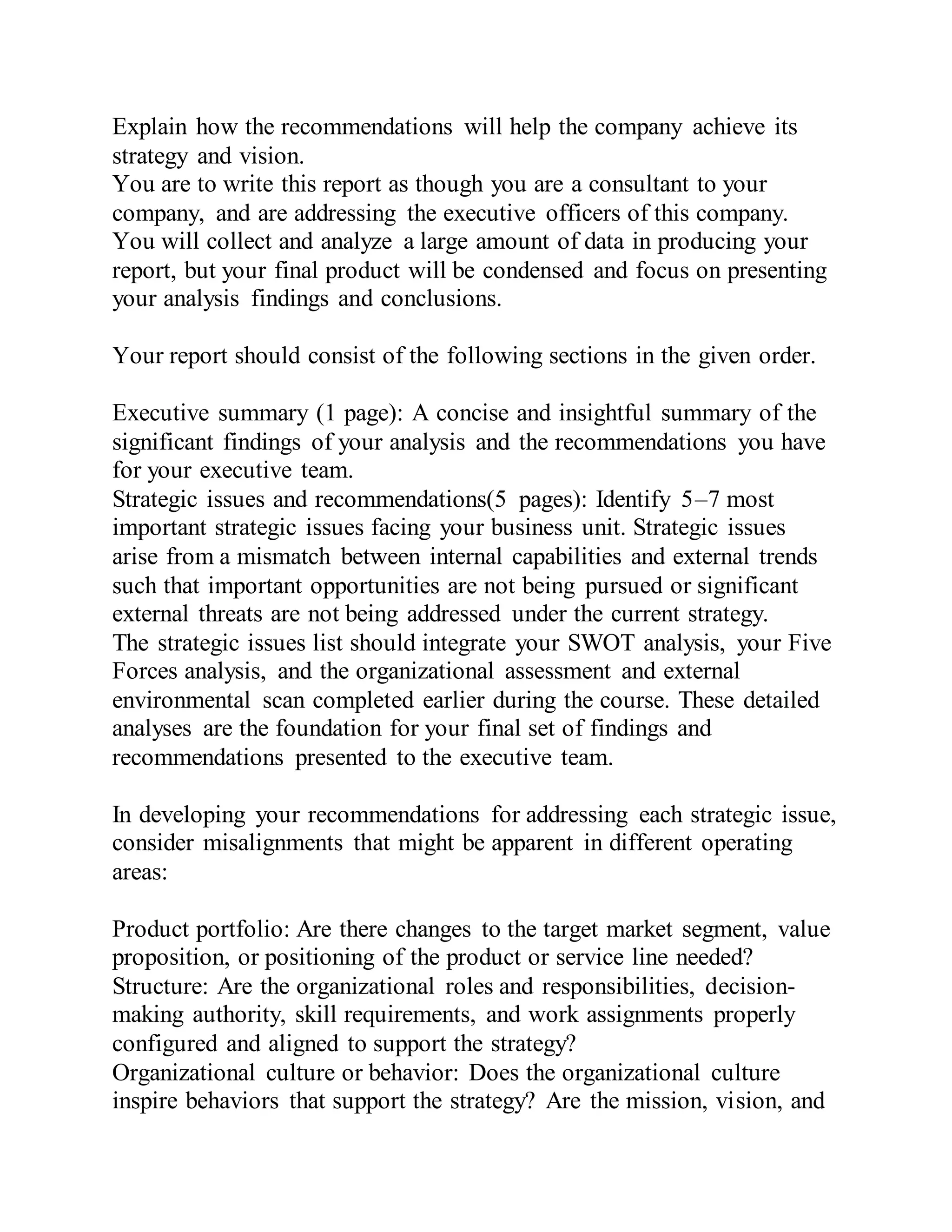 Explain how the recommendations will help the company achieve its
strategy and vision.
You are to write this report as though you are a consultant to your
company, and are addressing the executive officers of this company.
You will collect and analyze a large amount of data in producing your
report, but your final product will be condensed and focus on presenting
your analysis findings and conclusions.
Your report should consist of the following sections in the given order.
Executive summary (1 page): A concise and insightful summary of the
significant findings of your analysis and the recommendations you have
for your executive team.
Strategic issues and recommendations(5 pages): Identify 5–7 most
important strategic issues facing your business unit. Strategic issues
arise from a mismatch between internal capabilities and external trends
such that important opportunities are not being pursued or significant
external threats are not being addressed under the current strategy.
The strategic issues list should integrate your SWOT analysis, your Five
Forces analysis, and the organizational assessment and external
environmental scan completed earlier during the course. These detailed
analyses are the foundation for your final set of findings and
recommendations presented to the executive team.
In developing your recommendations for addressing each strategic issue,
consider misalignments that might be apparent in different operating
areas:
Product portfolio: Are there changes to the target market segment, value
proposition, or positioning of the product or service line needed?
Structure: Are the organizational roles and responsibilities, decision-
making authority, skill requirements, and work assignments properly
configured and aligned to support the strategy?
Organizational culture or behavior: Does the organizational culture
inspire behaviors that support the strategy? Are the mission, vision, and
 
