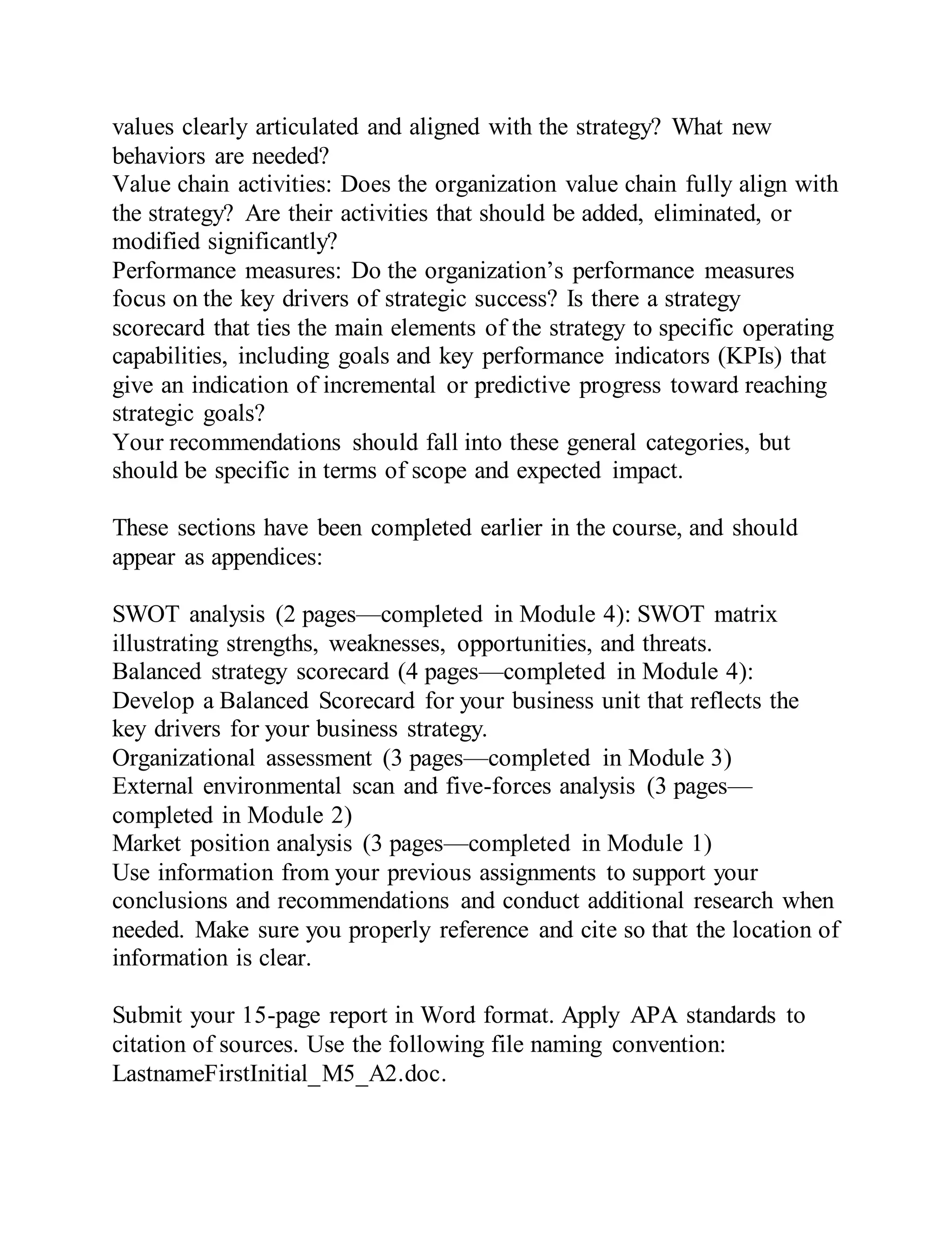 values clearly articulated and aligned with the strategy? What new
behaviors are needed?
Value chain activities: Does the organization value chain fully align with
the strategy? Are their activities that should be added, eliminated, or
modified significantly?
Performance measures: Do the organization’s performance measures
focus on the key drivers of strategic success? Is there a strategy
scorecard that ties the main elements of the strategy to specific operating
capabilities, including goals and key performance indicators (KPIs) that
give an indication of incremental or predictive progress toward reaching
strategic goals?
Your recommendations should fall into these general categories, but
should be specific in terms of scope and expected impact.
These sections have been completed earlier in the course, and should
appear as appendices:
SWOT analysis (2 pages—completed in Module 4): SWOT matrix
illustrating strengths, weaknesses, opportunities, and threats.
Balanced strategy scorecard (4 pages—completed in Module 4):
Develop a Balanced Scorecard for your business unit that reflects the
key drivers for your business strategy.
Organizational assessment (3 pages—completed in Module 3)
External environmental scan and five-forces analysis (3 pages—
completed in Module 2)
Market position analysis (3 pages—completed in Module 1)
Use information from your previous assignments to support your
conclusions and recommendations and conduct additional research when
needed. Make sure you properly reference and cite so that the location of
information is clear.
Submit your 15-page report in Word format. Apply APA standards to
citation of sources. Use the following file naming convention:
LastnameFirstInitial_M5_A2.doc.
 