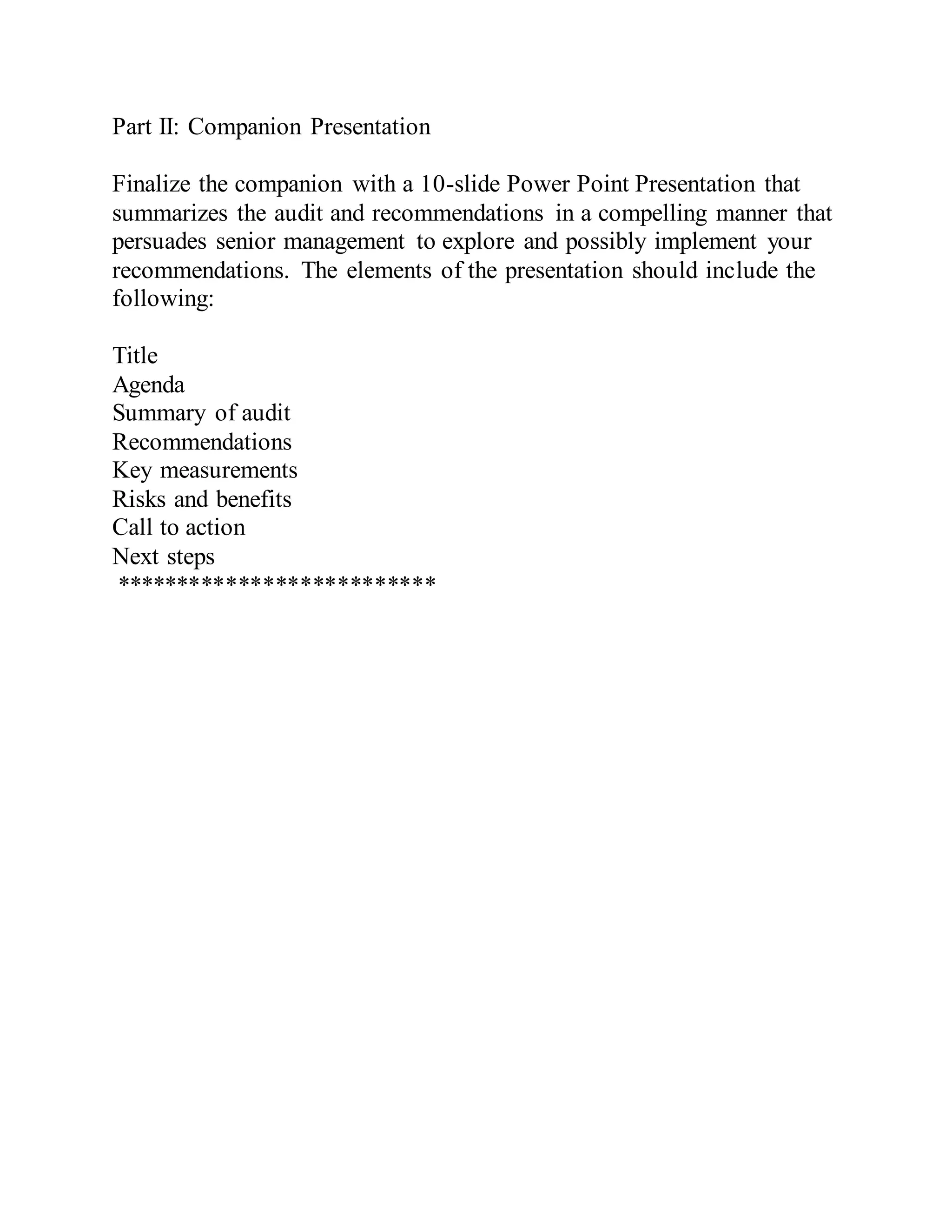 Part II: Companion Presentation
Finalize the companion with a 10-slide Power Point Presentation that
summarizes the audit and recommendations in a compelling manner that
persuades senior management to explore and possibly implement your
recommendations. The elements of the presentation should include the
following:
Title
Agenda
Summary of audit
Recommendations
Key measurements
Risks and benefits
Call to action
Next steps
**************************
 