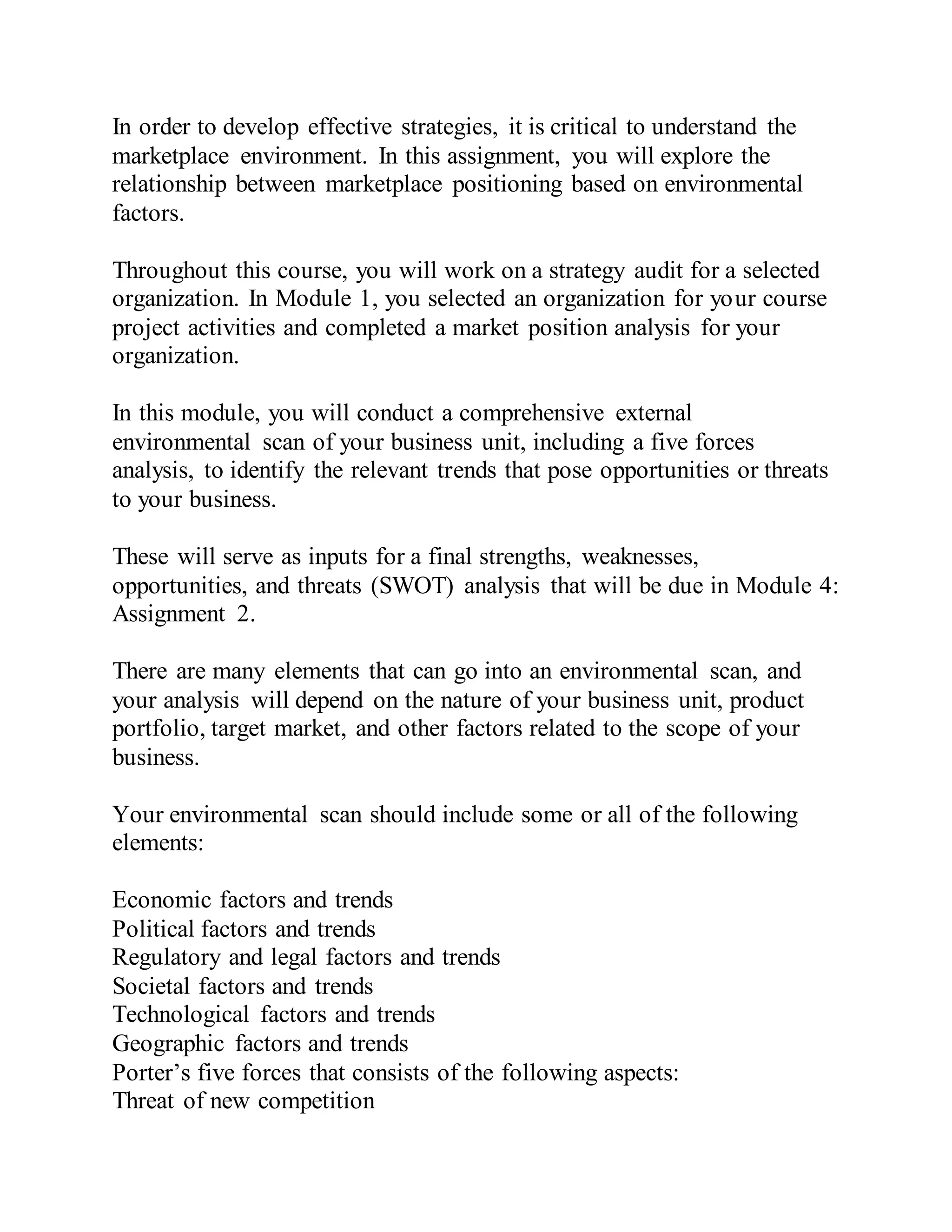 In order to develop effective strategies, it is critical to understand the
marketplace environment. In this assignment, you will explore the
relationship between marketplace positioning based on environmental
factors.
Throughout this course, you will work on a strategy audit for a selected
organization. In Module 1, you selected an organization for your course
project activities and completed a market position analysis for your
organization.
In this module, you will conduct a comprehensive external
environmental scan of your business unit, including a five forces
analysis, to identify the relevant trends that pose opportunities or threats
to your business.
These will serve as inputs for a final strengths, weaknesses,
opportunities, and threats (SWOT) analysis that will be due in Module 4:
Assignment 2.
There are many elements that can go into an environmental scan, and
your analysis will depend on the nature of your business unit, product
portfolio, target market, and other factors related to the scope of your
business.
Your environmental scan should include some or all of the following
elements:
Economic factors and trends
Political factors and trends
Regulatory and legal factors and trends
Societal factors and trends
Technological factors and trends
Geographic factors and trends
Porter’s five forces that consists of the following aspects:
Threat of new competition
 