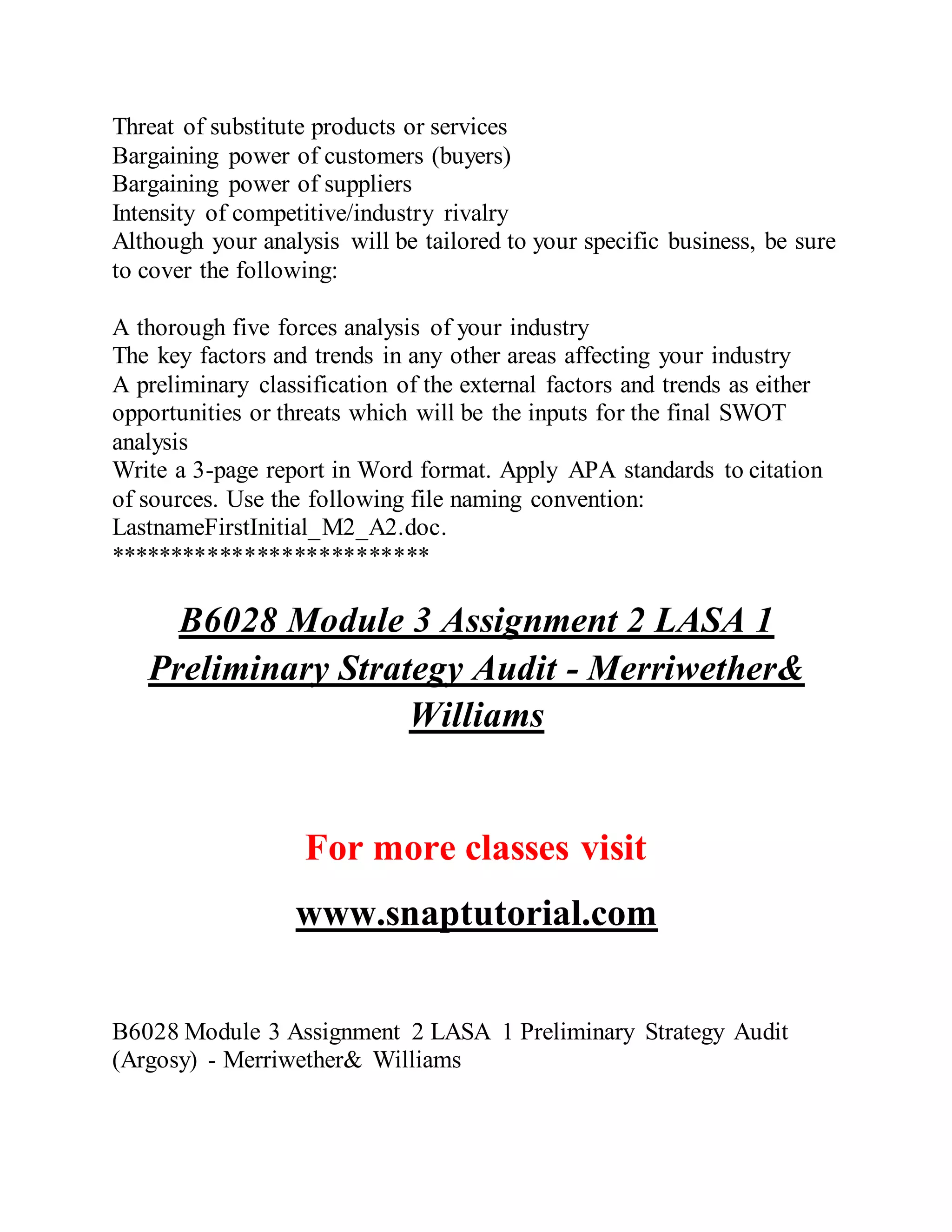 Threat of substitute products or services
Bargaining power of customers (buyers)
Bargaining power of suppliers
Intensity of competitive/industry rivalry
Although your analysis will be tailored to your specific business, be sure
to cover the following:
A thorough five forces analysis of your industry
The key factors and trends in any other areas affecting your industry
A preliminary classification of the external factors and trends as either
opportunities or threats which will be the inputs for the final SWOT
analysis
Write a 3-page report in Word format. Apply APA standards to citation
of sources. Use the following file naming convention:
LastnameFirstInitial_M2_A2.doc.
**************************
B6028 Module 3 Assignment 2 LASA 1
Preliminary Strategy Audit - Merriwether&
Williams
For more classes visit
www.snaptutorial.com
B6028 Module 3 Assignment 2 LASA 1 Preliminary Strategy Audit
(Argosy) - Merriwether& Williams
 