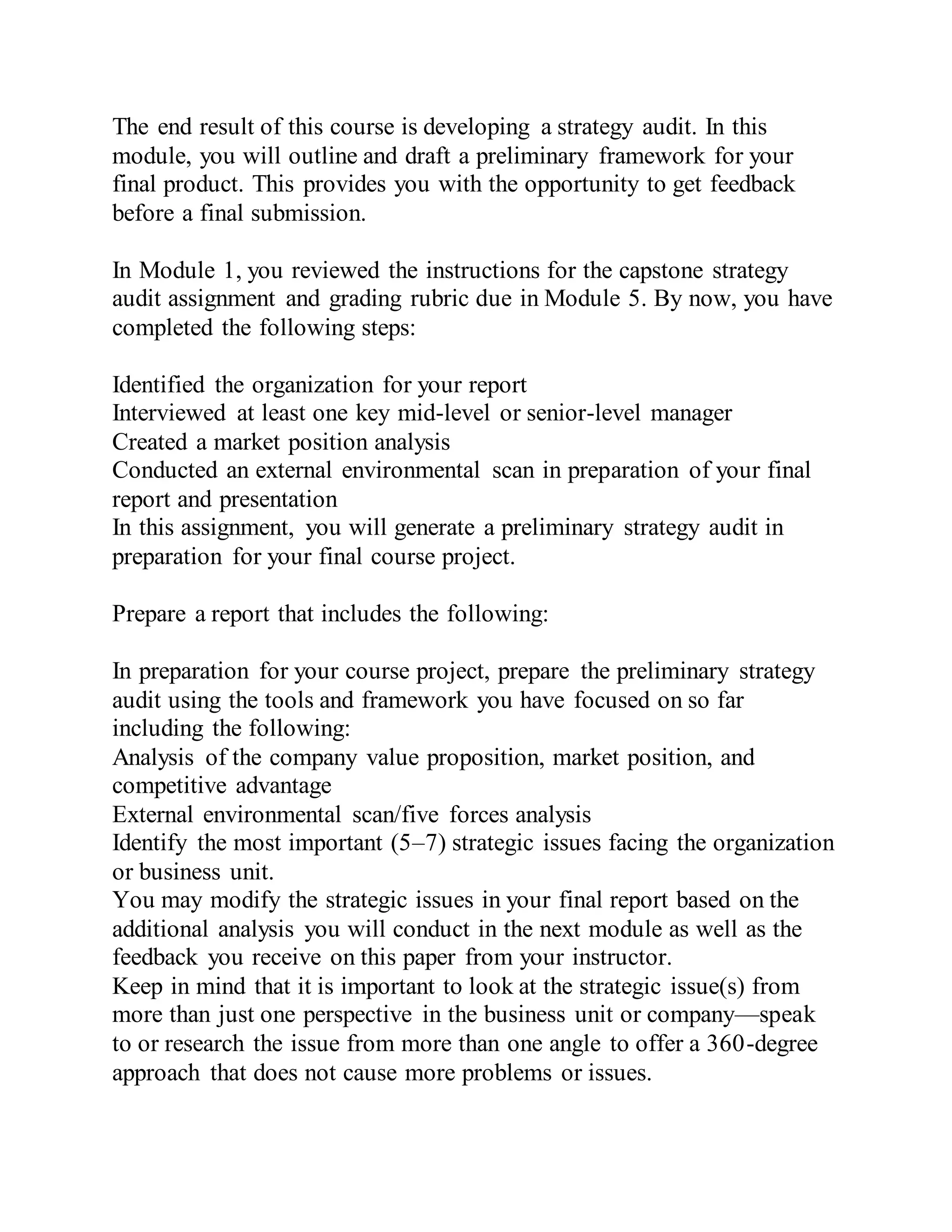 The end result of this course is developing a strategy audit. In this
module, you will outline and draft a preliminary framework for your
final product. This provides you with the opportunity to get feedback
before a final submission.
In Module 1, you reviewed the instructions for the capstone strategy
audit assignment and grading rubric due in Module 5. By now, you have
completed the following steps:
Identified the organization for your report
Interviewed at least one key mid-level or senior-level manager
Created a market position analysis
Conducted an external environmental scan in preparation of your final
report and presentation
In this assignment, you will generate a preliminary strategy audit in
preparation for your final course project.
Prepare a report that includes the following:
In preparation for your course project, prepare the preliminary strategy
audit using the tools and framework you have focused on so far
including the following:
Analysis of the company value proposition, market position, and
competitive advantage
External environmental scan/five forces analysis
Identify the most important (5–7) strategic issues facing the organization
or business unit.
You may modify the strategic issues in your final report based on the
additional analysis you will conduct in the next module as well as the
feedback you receive on this paper from your instructor.
Keep in mind that it is important to look at the strategic issue(s) from
more than just one perspective in the business unit or company—speak
to or research the issue from more than one angle to offer a 360-degree
approach that does not cause more problems or issues.
 