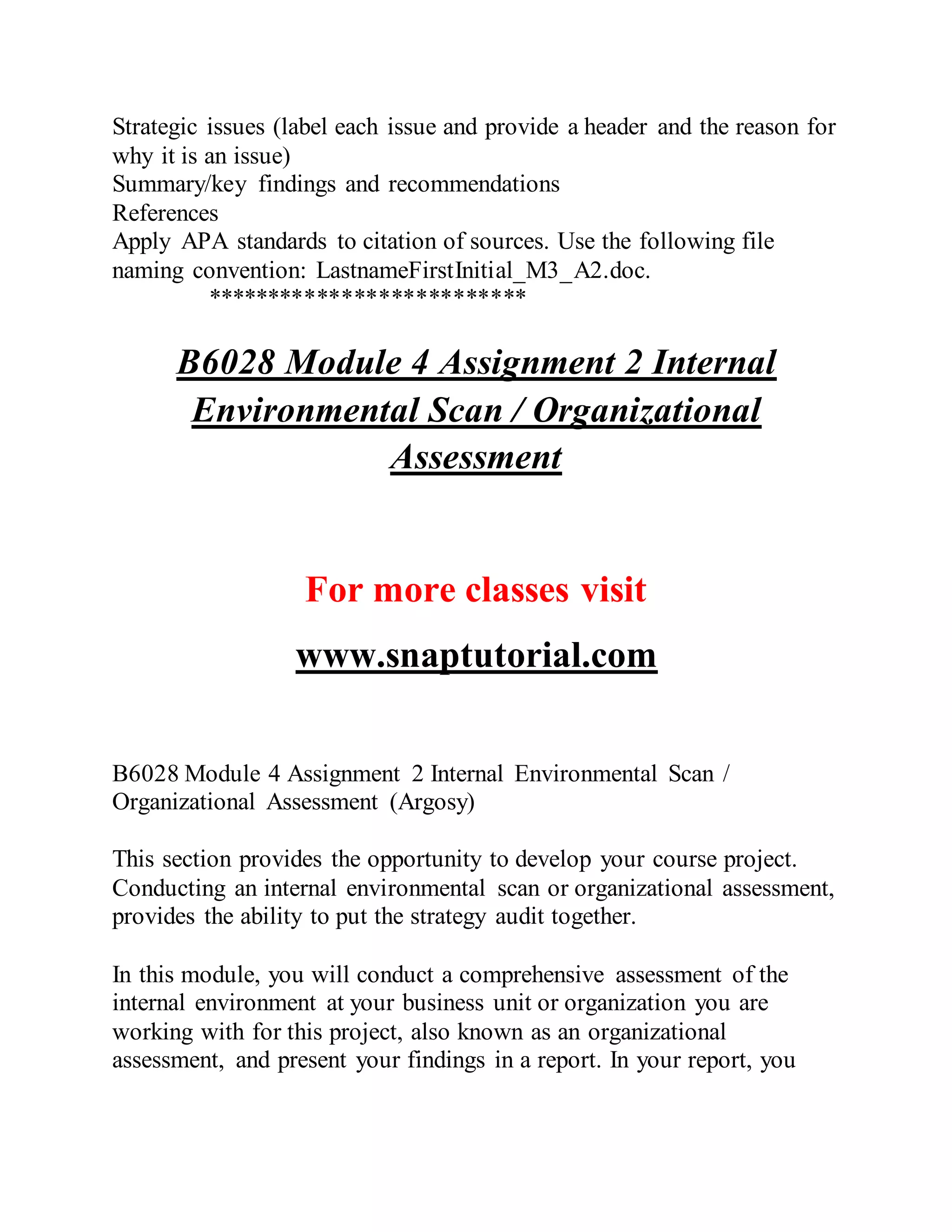 Strategic issues (label each issue and provide a header and the reason for
why it is an issue)
Summary/key findings and recommendations
References
Apply APA standards to citation of sources. Use the following file
naming convention: LastnameFirstInitial_M3_A2.doc.
**************************
B6028 Module 4 Assignment 2 Internal
Environmental Scan / Organizational
Assessment
For more classes visit
www.snaptutorial.com
B6028 Module 4 Assignment 2 Internal Environmental Scan /
Organizational Assessment (Argosy)
This section provides the opportunity to develop your course project.
Conducting an internal environmental scan or organizational assessment,
provides the ability to put the strategy audit together.
In this module, you will conduct a comprehensive assessment of the
internal environment at your business unit or organization you are
working with for this project, also known as an organizational
assessment, and present your findings in a report. In your report, you
 