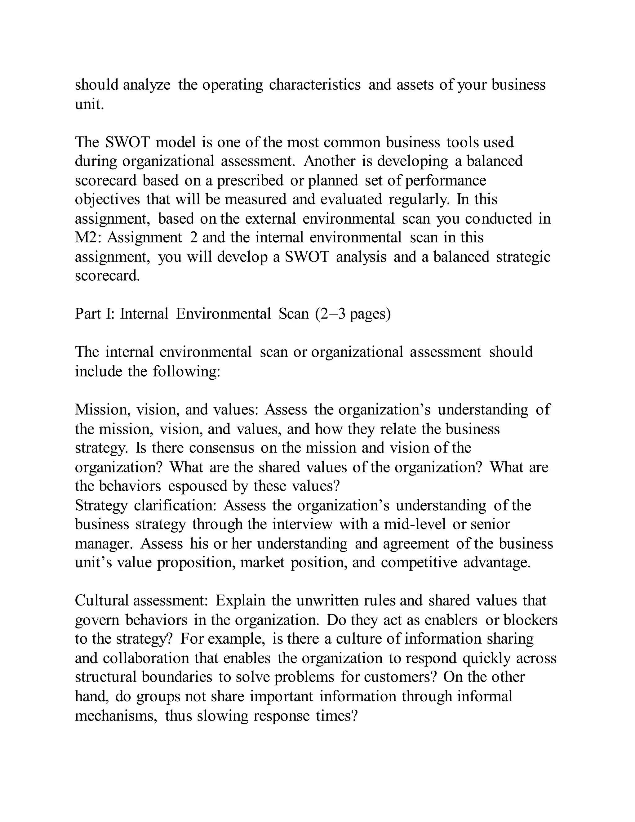 should analyze the operating characteristics and assets of your business
unit.
The SWOT model is one of the most common business tools used
during organizational assessment. Another is developing a balanced
scorecard based on a prescribed or planned set of performance
objectives that will be measured and evaluated regularly. In this
assignment, based on the external environmental scan you conducted in
M2: Assignment 2 and the internal environmental scan in this
assignment, you will develop a SWOT analysis and a balanced strategic
scorecard.
Part I: Internal Environmental Scan (2–3 pages)
The internal environmental scan or organizational assessment should
include the following:
Mission, vision, and values: Assess the organization’s understanding of
the mission, vision, and values, and how they relate the business
strategy. Is there consensus on the mission and vision of the
organization? What are the shared values of the organization? What are
the behaviors espoused by these values?
Strategy clarification: Assess the organization’s understanding of the
business strategy through the interview with a mid-level or senior
manager. Assess his or her understanding and agreement of the business
unit’s value proposition, market position, and competitive advantage.
Cultural assessment: Explain the unwritten rules and shared values that
govern behaviors in the organization. Do they act as enablers or blockers
to the strategy? For example, is there a culture of information sharing
and collaboration that enables the organization to respond quickly across
structural boundaries to solve problems for customers? On the other
hand, do groups not share important information through informal
mechanisms, thus slowing response times?
 
