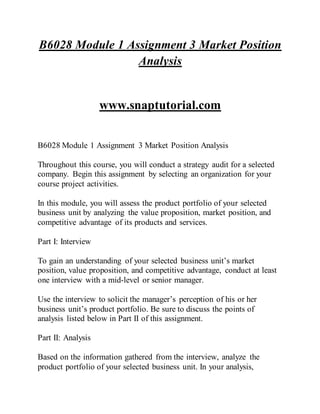 B6028 Module 1 Assignment 3 Market Position
Analysis
www.snaptutorial.com
B6028 Module 1 Assignment 3 Market Position Analysis
Throughout this course, you will conduct a strategy audit for a selected
company. Begin this assignment by selecting an organization for your
course project activities.
In this module, you will assess the product portfolio of your selected
business unit by analyzing the value proposition, market position, and
competitive advantage of its products and services.
Part I: Interview
To gain an understanding of your selected business unit’s market
position, value proposition, and competitive advantage, conduct at least
one interview with a mid-level or senior manager.
Use the interview to solicit the manager’s perception of his or her
business unit’s product portfolio. Be sure to discuss the points of
analysis listed below in Part II of this assignment.
Part II: Analysis
Based on the information gathered from the interview, analyze the
product portfolio of your selected business unit. In your analysis,
 