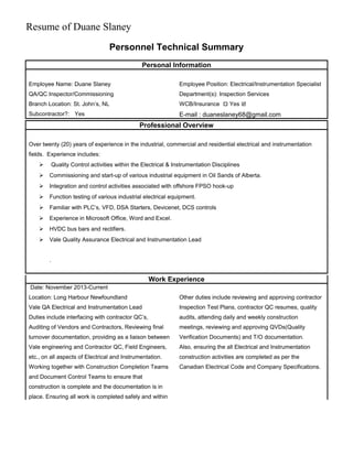 Resume of Duane Slaney
Personnel Technical Summary
Personal Information
Employee Name: Duane Slaney
QA/QC Inspector/Commissioning
Branch Location: St. John’s, NL
Subcontractor?: Yes
Employee Position: Electrical/Instrumentation Specialist
Department(s): Inspection Services
WCB/Insurance  Yes 
E-mail : duaneslaney68@gmail.com
Professional Overview
Over twenty (20) years of experience in the industrial, commercial and residential electrical and instrumentation
fields. Experience includes:
 Quality Control activities within the Electrical & Instrumentation Disciplines
 Commissioning and start-up of various industrial equipment in Oil Sands of Alberta.
 Integration and control activities associated with offshore FPSO hook-up
 Function testing of various industrial electrical equipment.
 Familiar with PLC’s, VFD, DSA Starters, Devicenet, DCS controls
 Experience in Microsoft Office, Word and Excel.
 HVDC bus bars and rectifiers.
 Vale Quality Assurance Electrical and Instrumentation Lead
.
Work Experience
Date: November 2013-Current
Location: Long Harbour Newfoundland
Vale QA Electrical and Instrumentation Lead
Duties include interfacing with contractor QC’s,
Auditing of Vendors and Contractors, Reviewing final
turnover documentation, providing as a liaison between
Vale engineering and Contractor QC, Field Engineers,
etc., on all aspects of Electrical and Instrumentation.
Working together with Construction Completion Teams
and Document Control Teams to ensure that
construction is complete and the documentation is in
place. Ensuring all work is completed safely and within
Other duties include reviewing and approving contractor
Inspection Test Plans, contractor QC resumes, quality
audits, attending daily and weekly construction
meetings, reviewing and approving QVDs(Quality
Verification Documents) and T/O documentation.
Also, ensuring the all Electrical and Instrumentation
construction activities are completed as per the
Canadian Electrical Code and Company Specifications.
 