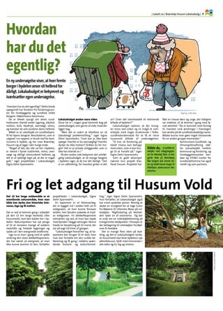 | Lokalt Liv | Brønshøj-Husum Lokaludvalg | 7.
Det 15 km lange voldområde er et
enestående naturområde, hvor man
både kan dyrke sine historiske inte-
resser, lege og få motion.
Der er ved at komme gang i arbejdet
på den 15 km lange Vestvold, eller
Husumvold, som den kaldes her i by-
delen. Naturstyrelsen har sat penge
af til at renovere mange af voldens
nedslidte og fredede bygninger og
rydde ud i den overgroede voldkrone.
Lige nu er man i gang med at rydde
omkring den store dobbeltkaponiere,
der har været så overgroet, at man
ikke kunne komme til den, fortæller
projektleder i Lokaludvalget, Signe
Dehn Sparrevohn.
En kaponiere er et betonanlæg,
der er bygget ind i volden helt ud til
voldgraven, så man kunne forsvare
volden, hvis fjenden prøvede at kryd-
se voldgraven. En dobbeltkaponiere
udmærker sig ved, at man kan skyde
mod fjenden i begge retninger. Denne
havde en besætning på 32 mand, der
var på vagt 24 timer af gangen.
”Lokaludvalget forestiller sig, at ka-
ponieren kan bruges til et sted, hvor
man kan fortælle om den unikke be-
fæstning og få gang i voldens spæn-
dende historie- og kulturformid-
ling,” siger Signe Dehn Sparrevohn.
Hun fortæller, at Lokaludvalget også
har mere sprælske planer: Nemlig at
skabe en mulighed for at tage turen
fra Rødovre til Utterslev Mose på rul-
leskøjter. ’Nightskating på Vestvol-
den’ lyder en af visionerne. Og der
er snak om en rulleskøjteforening på
EnergiCenter Voldparken. I forvejen er
der belægning til rulleskøjter fra Rød-
ovre til Avedøre.
Der er mange flere ideer på bed-
ding, og det er Lokaludvalgets tanke,
at Husumvold skal blive bydelens nye
aktivitetsrum, fyldt med mennesker i
alle aldre og liv, leg og motion.
Fri og let adgang til Husum Vold
’Hvordan har du det egentlig?‘ Dette brede
spørgsmål har forskere fra Forskningscen-
ter for Forebyggelse og sundhed stillet
borgere i Københavns Kommune.
De er blevet spurgt om deres sund-
hedsvaner, blandt andet rygning, alkohol,
motion, kost, blodtryk, overvægt, stress,
og hvordan de selv vurderer deres helbred.
Målet er at udarbejde en sundhedspro-
fil for byens borgere. Resultaterne, som er
udgivet i en rapport, er brudt ned for kom-
munens ti bydele, og her viser Brønshøj-
Husum sig at ligge i den tunge ende.
”Noget af det, der slår ud her i bydelen,
er rekord i fysisk inaktivitet, stress, over-
vægt og dårligt selvvurderet helbred, og
det er et tydeligt tegn på, at der er noget
galt,“ siger projektleder i Lokaludvalget,
Signe Dehn Sparrevohn.
Lokaludvalget ønsker mere viden
Disse tal er i nogen grad kommet bag på
Lokaludvalget, som gerne vil vide, hvad der
ligger bag.
”Men det er svært at håndtere en så
tabubelagt problemstilling,“ siger Signe
Dehn Sparrevohn, ”man kan jo ikke bare
spørge: Hvorfor er du overvægtig? Hvorfor
dyrker du ikke motion? Drikker du for me-
get? Det er jo private anliggender, som vi
ikke kan blande os i.“
På den anden side bekymrer det selvføl-
gelig Lokaludvalget, at så mange borgere
i bydelen siger, at de har det dårligt: “Det
er en udfordring, for hvordan griber vi det
an? Giver det overhovedet et retvisende
billede af bydelen?”
Lokaludvalget oplever, at der mang-
ler mere reel viden og vil indgå et sam-
arbejde med nogle studerende i folke-
sundhedsvidenskab for at få et mere
nuanceret billede af undersøgelsen.
”Vi tror, at forskning på
lokalt niveau kan bidrage
med viden, som vi kan bru-
ge til at handle på,“ siger
Signe Dehn Sparrevohn.
Som et godt eksempel
nævner hun projekt Klar,
Parat Husum. Projektet har
fået en masse børn og unge, der tidligere
var inaktive, til at komme i gang med fy-
sisk aktivitet: ”De er kommet med forslag
til, hvordan små ændringer i hverdagen
kan ændre på de sundhedsskadelige vaner.
Måske kunne man gøre noget tilsvarende
for en anden gruppe mennesker.“
Kommunens Sundheds- og
Omsorgsforvaltning støt-
ter samarbejdet mellem
kommune og forskning, og
Forebyggelsescenter Van-
løse og STENO Center for
Sundhedsfremme har også
meldt sig som partnere.
En ny undersøgelse viser, at hver femte
borger i bydelen anser sit helbred for
dårligt. Lokaludvalget er bekymret og
iværksætter egen undersøgelse.
Hvordan
har du det
egentlig?
Vidste du, – at politikerne
arbejder med udbygningspla-
ner for Brønshøj Skole, så den
gamle skole på Brønshøjvej
ikke længere skal rumme ele-
ver og istedet kunne bruges til
fritidshjem, skolemuseum eller
kulturhus.
Fotos:ThomasVilhelm
Tegning: Gitte Skov
 