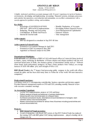 Page 1
AMANULLAH KHAN
Mobile: +97150 8273270
Email : amannazia1965@gmail.com
A highly motivated and driven accounts manager with 18 years’ experience in top level business
environments, developing and implementing accounting / financial systems, strategies,processes
and controls, best practices; cost-reduction and automation, an excellent communicator with a
can-do approach to problem solving and resolution.
Key Skills:
- Knowledge of IAS/IFRS/GAAP/SOX - Monthly Finalization of Accounts
- ERP SAP – BPO in FICO implementation - Developing Robust Financial Process
- Budgeting, Planning and Forecasting - Asset Management & Capitalization
- Consolidations & Month End Process - Financial Analysis
- Internal & External audit - Time management
Achievements:
- BRF has designated as consultant in Sep 2015 till date
Achievements in Federal Foods:
- Promoted as Accountants Manager in April 2011
- Promoted as Chief Accountant in May 2007
- Appointed as Financial analyst in Oct 2004
Organizational Highlights:
FederalFoods wasa distributor of BRF in UAE(with branch offices in 5 states) & Qatar,involved
in import, export, marketing & distribution of frozen chicken and chicken products with the well
renowned brand name of Sadia, also business partner of international brands such as “ Halwani
(from Saudi Arab confectionary products), & Pinar ( Dairy products from Turkey), an average
turnover of AED 100 million p/m, staff strength of 430 in UAE.
BRF (Brazil Foods is the 7th
largest food processing public company in the world with offices
around the globe and has been cited many times in Forbes list of the world 100 most innovative
companies)
Professional Experience:
Led finance team of 13 encompassing controllership, business operation and decision support.
Provided financial management reports to CFO and CEO, attending monthly financial review
with executive committee meetings.
As Accounting Consultant:
- Led the SAP implementation projects in UAE and Qatar
- Perform analysis of trends and variances in business performance
- Interacting with cross functional peers on a frequent basis
- Synthesize and present results, observations & recommendations to managers, team
members and/or cross functional peers
- Review routine financial activities for various lines of business including journal entries and
account reconciliation etc.
Projects:
 BRF Global SAP Implementation
 As part of integration with Brazil ERP system, in Sep 2015 Federal Foods has replaced
the existing SAP with BRF global SAP,during implementation , played a leading role in
change over, by
 