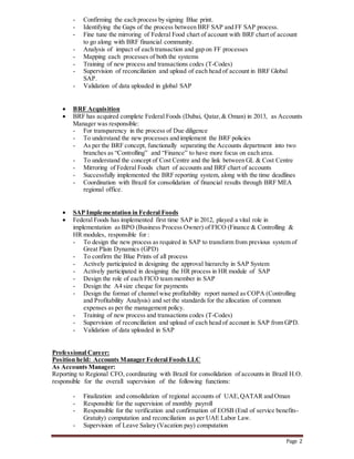Page 2
- Confirming the each process by signing Blue print.
- Identifying the Gaps of the process between BRF SAP and FF SAP process.
- Fine tune the mirroring of Federal Food chart of account with BRF chart of account
to go along with BRF financial community.
- Analysis of impact of each transaction and gap on FF processes
- Mapping each processes of both the systems
- Training of new process and transactions codes (T-Codes)
- Supervision of reconciliation and upload of each head of account in BRF Global
SAP.
- Validation of data uploaded in global SAP
 BRF Acquisition
 BRF has acquired complete Federal Foods (Dubai, Qatar,& Oman) in 2013, as Accounts
Manager was responsible:
- For transparency in the process of Due diligence
- To understand the new processes and implement the BRF policies
- As per the BRF concept, functionally separating the Accounts department into two
branches as “Controlling” and “Finance” to have more focus on each area.
- To understand the concept of Cost Centre and the link between GL & Cost Centre
- Mirroring of Federal Foods chart of accounts and BRF chart of accounts
- Successfully implemented the BRF reporting system, along with the time deadlines
- Coordination with Brazil for consolidation of financial results through BRF MEA
regional office.
 SAP Implementation in Federal Foods
 Federal Foods has implemented first time SAP in 2012, played a vital role in
implementation as BPO (Business Process Owner) of FICO (Finance & Controlling &
HR modules, responsible for :
- To design the new process as required in SAP to transform from previous system of
Great Plain Dynamics (GPD)
- To confirm the Blue Prints of all process
- Actively participated in designing the approval hierarchy in SAP System
- Actively participated in designing the HR process in HR module of SAP
- Design the role of each FICO team member in SAP
- Design the A4 size cheque for payments
- Design the format of channel wise profitability report named as COPA (Controlling
and Profitability Analysis) and set the standards for the allocation of common
expenses as per the management policy.
- Training of new process and transactions codes (T-Codes)
- Supervision of reconciliation and upload of each head of account in SAP from GPD.
- Validation of data uploaded in SAP
Professional Career:
Position held: Accounts Manager Federal Foods LLC
As Accounts Manager:
Reporting to Regional CFO, coordinating with Brazil for consolidation of accounts in Brazil H.O.
responsible for the overall supervision of the following functions:
- Finalization and consolidation of regional accounts of UAE,QATAR and Oman
- Responsible for the supervision of monthly payroll
- Responsible for the verification and confirmation of EOSB (End of service benefits-
Gratuity) computation and reconciliation as per UAE Labor Law.
- Supervision of Leave Salary (Vacation pay) computation
 