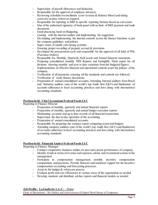 Page 3
- Supervision of payroll allowances and deduction.
- Responsible for the approval of employee advances
- Reviewing schedules/reconciliation (cost/ revenue & Balance Sheet) and taking
corrective actions wherever required.
- Responsible for reporting to BRF in specific reporting formats based on cost center
- One of the authorized signatory of bank panel with no limit of BRF payment and trade
documents
- Good practicing hand on Budgeting.
- Liaising with the internal auditor and implementing the suggestion
- Developing and implementing the internal controls across the finance functions as per
the company guidelines and policies.
- Super vision of month end closing activities
- Ensuring proper recording of prepaid, accrual & provisions
- Developed the procurement cycle and responsible for the approval of all kind of POs
(Purchase Orders)
- Responsible for, Monthly, Quarterly, Half yearly and Annual financial statements.
- Preparing consolidated monthly MIS Reports and fortnightly Flash report for all
divisions showing monthly and year to date variations from the budgeted figures.
- Implementation of effective financial and operational controls asper the policies of the
company.
- Verification of all payments, ensuring all the standards and controls are followed.
- Verification of trade finance documents.
- Preparation of annual consolidated accounts, Attending Internal auditors from Brazil
and Statutory auditors (one of the world’s top Audit firm E&Y) and finalization of
accounts adherence to local accounting practices and laws along with international
accounting standards.
Position held: ChiefAccountant Federal Foods LLC
Reporting to Finance Director
- Preparation of monthly, quarterly and annual financial reports
- Preparation of monthly, quarterly and annual budget execution reports
- Maintaining accurate and up to date records of all financial transactions
- Supervision the day-to-day operation of the accounting
- Preparation of annual consolidated accounts
- Responsible for preparing the variance report comparing actual and budgets
- Attending statutory auditors (one of the world’s top Audit firm E&Y) and finalization
of accounts adherence to local accounting practices and laws along with international
accounting standards.
Position held: Financial Analyst Federal Foods LLC
Reporting to Finance Manager
- Conduct comparative business studies on past and current performance of company.
- Identify trends in terms of revenue and expenses,advise and recommend actions to the
management
- Participate in compensation management, monthly incentive compensation
computations and payments. Provide financial and analytical support for the incentive
compensation accounting and forecasting processes
- Assist in the budget & reforecast process
- Evaluate profit and cost efficiencies in various areas of the organization as needed
- Develop, maintain and distribute ad-hoc reports and financial models as needed
Job Profile: La Gaufrette L.L.C. – Dubaï
Chain of Restaurants – Six Outlets and sisterconcern of Capitol Hotel Group of Companies
 