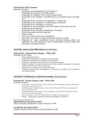 Page 4
Position held: ChiefAccountant
Reporting to Partners
- Heading the accounts department of La Gaufrette co.
- Responsible for computation of monthly payroll.
- Responsible for calculation of leave salary (vacation salary)
- Responsible for the calculation of EOSB (End of service benefits as per UAE Labor
law)
- Responsible for the verification and computation of overtime pay
- Responsible for the computations of different type of allowances
- Responsible for the consolidation of 6 out lets
- Responsible for cash reconciliation with KOTs (Kitchen Order Token) and cash
machine records on daily basis
- Responsible for the preparation and finalization of accounts.
- Weekly and monthly cash flow projections.
- Product costing.
- Fixed assets control and inventory management
- Supervision and control of accounts payable and accounts receivables.
- Preparation of annual consolidated accounts, Attending Statutory auditors and
finalization of accounts adherence to local accounting practices and laws along with
international accounting standards.
Job Profile: Zarak Textiles Mills Limited - Karachi,Pakistan
Position held: Assistant Finance Manager – 1996 to 1998
Reporting to G.M. Finance
- Prepares Budget & forecast
- Responsible for preparation of monthly cash flow projection
- Comparison of Actual results and Budget on monthly basis
- Preparation of Monthly, Half yearly and Annual financial statements
- Analysis of product wise and customer wise sales, which helps the management in targeting
healthy sales and to concentrate in weak areas.
- Aging analysis and follow up of accounts Receivable
- Attending external auditors and finalization of accounts in accordance with international
accounting standards.
Job Profile: S. M. Rehan & Co. Chartered Accountants - Karachi,Pakistan
Position held: Assistant Manager Audit – 1994 to 1996
Reporting to Partners
- Responsible to prepare statutory accounts and ensure that the financial reporting requirements
are fulfilled as per IFRS & IAS.
- Understanding and testing internal control systems of the clients. Offering recommendation
for any weakness noted
- Provided guidelines and coaching to junior members of the team. Delegating and reviewing
their work in a structured format
- Time management to meet the audit deadlines on multiple audit engagements
- Finalize – Audit special assignments of the leading Companies of Pakistan.
EDUCATIONALCREDENTIALS
PROFESSIONAL QUALIFICATION:
Masters in Business Administration (major in Finance) in 1996.
ACADEMICQUALIFICATION:
Bachelor of Science from University of Karachi,Pakistan in 1988
 