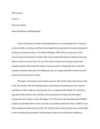 Nate Lorence
10/31/13
Economic History
Paper Introduction and Bibliography
In the 1630 the price of tulips in the Netherlands rose to extraordinary levels. The price
of one rare bulb, on contract, could have been bought for the equivalent of seventeen thousand to
seventy-six thousand of today’s U.S. Dollars (Hirschey 1998). What was the cause of this
massive explosion in the price of tulips? Was it mass hysteria that priced a relatively unexciting
object far above its actual value? Or was it the work of market forces and government laws
regarding contracts that caused this massive increase in price? Could people have acted with
complete rationality when they were bidding the price of a single tulip bulb to almost twice the
income of a median income worker?
This paper will attempt to answer these questions. We will first look at the history of this
event. We will get a little bit of background on circumstances surrounding this time, what the
significance of these tulips was and why they were so important and valuable. We will look at
speculation fears and how they could have driven up the price of tulips and what market
mechanisms were in place to make this happen. We will look at what speculation and “bubbles”
actually are and define them in such a way that it is possible to determine what a “bubble” is and
what is legitimate market forces at work. We will then look at other possible causes for this spike
in price including the government’s enforcement of contract law and how this might have
 