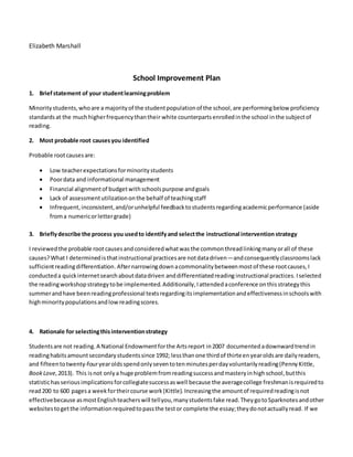 Elizabeth Marshall
School Improvement Plan
1. Briefstatement of your studentlearningproblem
Minoritystudents,whoare a majorityof the studentpopulationof the school,are performingbelow proficiency
standardsat the muchhigherfrequencythantheir white counterpartsenrolledinthe school inthe subjectof
reading.
2. Most probable root causesyou identified
Probable rootcausesare:
 Low teacherexpectationsforminoritystudents
 Poordata and informational management
 Financial alignmentof budgetwithschoolspurpose andgoals
 Lack of assessmentutilizationonthe behalf of teachingstaff
 Infrequent,inconsistent,and/orunhelpful feedbacktostudentsregardingacademicperformance (aside
froma numericorlettergrade)
3. Brieflydescribe the process you usedto identifyand selectthe instructional intervention strategy
I reviewedthe probable rootcausesandconsideredwhatwasthe commonthreadlinkingmanyorall of these
causes?What I determinedisthatinstructional practicesare notdatadriven—andconsequentlyclassroomslack
sufficientreadingdifferentiation.Afternarrowingdownacommonalitybetweenmostof these rootcauses,I
conducteda quickinternetsearchaboutdatadriven anddifferentiatedreading instructional practices. Iselected
the readingworkshopstrategytobe implemented.Additionally,Iattendedaconference onthisstrategythis
summerandhave beenreadingprofessional textsregardingitsimplementationandeffectivenessinschoolswith
highminoritypopulationsandlowreadingscores.
4. Rationale for selectingthisinterventionstrategy
Studentsare not reading.A National Endowmentforthe Artsreport in2007 documentedadownwardtrendin
readinghabitsamountsecondarystudentssince 1992; lessthanone thirdof thirteenyearoldsare dailyreaders,
and fifteentotwenty-fouryearoldsspendonlyseventotenminutesperdayvoluntarilyreading(PennyKittle,
BookLove,2013). This isnot onlya huge problemfromreadingsuccessandmasteryinhighschool,butthis
statistichasseriousimplicationsforcollegiatesuccessaswell because the averagecollege freshmanisrequiredto
read200 to 600 pagesa weekfortheircourse work(Kittle).Increasingthe amountof requiredreadingisnot
effectivebecause asmostEnglishteacherswill tellyou,manystudentsfake read.TheygotoSparknotesandother
websitestogetthe informationrequiredtopassthe testor complete the essay;theydonotactuallyread. If we
 